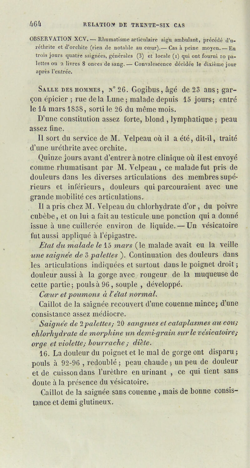 OBSERVATION XCV. •— Rhumatisme articulaire aigu ambulant, précédé d’u- réthrite et d’orchite (rien de notable au cœur).— Cas à peine moyen. — En trois jours quatre saignées, générales (3) et locale (i) qui ont fourni 10 pa- lettes ou 2 livres 8 onces de sang.— Convalescence décidée le dixième jour après l’entrée. Salle des hommes, n° 26. Gogibus, âgé de 23 ans; gar- çon épicier ; rue delà Lune; malade depuis 15 jours; entré le lù mars 1838, sorti le 26 du même mois. D’une constitution assez forte, blond , lymphatique ; peau assez fine. Il sort du service de M. Velpeau où il a été, dit-il, traité d’une urélhrite avec orchite. Quinze jours avant d’entrer à notre clinique où il est envoyé comme rhumatisant par M. Velpeau , ce malade fut pris de douleurs dans les diverses articulations des membres supé- rieurs et inférieurs, douleurs qui parcouraient avec une grande mobilité ces articulations. Il a pris chez M. Velpeau du chlorhydrate d’or , du poivre cubèbe, et on lui a fait au testicule une ponction qui a donné issue à une cuillerée environ de liquide. — Un vésicatoire fut aussi appliqué à l’épigastre. jEtat du malade le 15 mars (le malade avait eu la veille une saignée de 3 palettes'). Continuation des douleurs dans les articulations indiquées et surtout dans le poignet droit ; douleur aussi à la gorge avec rougeur de la muqueuse de cette partie; pouls à 96, souple , développé. Cœur etpoumons à l’état normal. Caillot de la saignée recouvert d’une couenne mince; d’une consistance assez médiocre. Saignée de 2 -palettes; 20 sangsues et cataplasmes au cou; chlorhydrate de morphine un demi-grain sur le vésicatoire; orge et violette; bourrache ; dïète. 16. La douleur du poignet et le mal de gorge ont disparu ; pouls à 92-96 , redoublé ; peau chaude ; un peu de douleur et de cuisson dans l’urèthre en urinant , ce qui tient sans doute à la présence du vésicatoire. Caillot de la saignée sans couenne , mais de bonne consis- tance et demi glulineux.