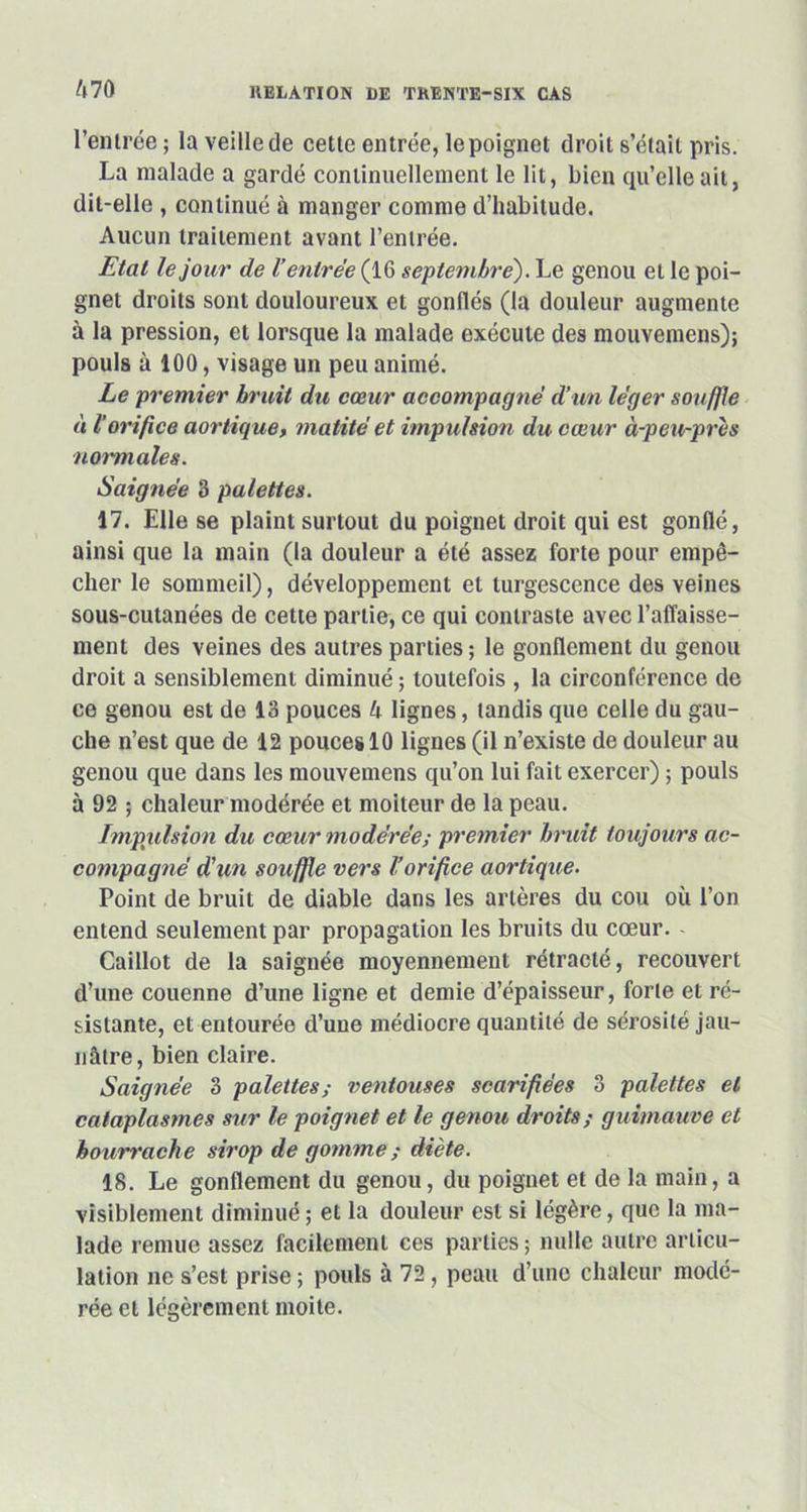 l’entrée ; la veille de cette entrée, le poignet droit s’était pris. La malade a gardé continuellement le lit, bien qu’elle ait, dit-elle , continué à manger comme d’habitude. Aucun traitement avant l’entrée. Etal le jour de l’entrée (IG septembre). Le genou et le poi- gnet droits sont douloureux et gonflés (la douleur augmente à la pression, et lorsque la malade exécute des mouvemens); pouls à 100, visage un peu animé. Le premier bruit du cœur accompagné d’un léger souffle à l’orifice aortique, matité et impulsion du cœur à-peu-près normales. Saignée 3 palettes. 17. Elle se plaint surtout du poignet droit qui est gonflé, ainsi que la main (la douleur a été assez forte pour empê- cher le sommeil), développement et turgescence des veines sous-cutanées de cette partie, ce qui contraste avec l’affaisse- ment des veines des autres parties ; le gonflement du genou droit a sensiblement diminué; toutefois , la circonférence de ce genou est de 13 pouces 4 lignes, tandis que celle du gau- che n’est que de 12 pouces 10 lignes (il n’existe de douleur au genou que dans les mouvemens qu’on lui fait exercer) ; pouls à 92 ; chaleur modérée et moiteur de la peau. Impulsion du cœur modérée; premier bruit toujours ac- compagné d’un souffle vers Vorifice aortique. Point de bruit de diable dans les artères du cou où l’on entend seulement par propagation les bruits du cœur. - Caillot de la saignée moyennement rétracté, recouvert d’une couenne d’une ligne et demie d’épaisseur, forte et ré- sistante, et entourée d’une médiocre quantité de sérosité jau- nâtre, bien claire. Saignée 3 palettes; ventouses scarifiées 3 palettes et cataplasmes sur le poignet et le genou droits; guimauve et bourrache sirop de gomme ; diète. 18. Le gonflement du genou, du poignet et de la main, a visiblement diminué ; et la douleur est si légère, que la ma- lade remue assez facilement ces parties; nulle autre articu- lation ne s’est prise ; pouls à 72 , peau d’une chaleur modé- rée et légèrement moite.