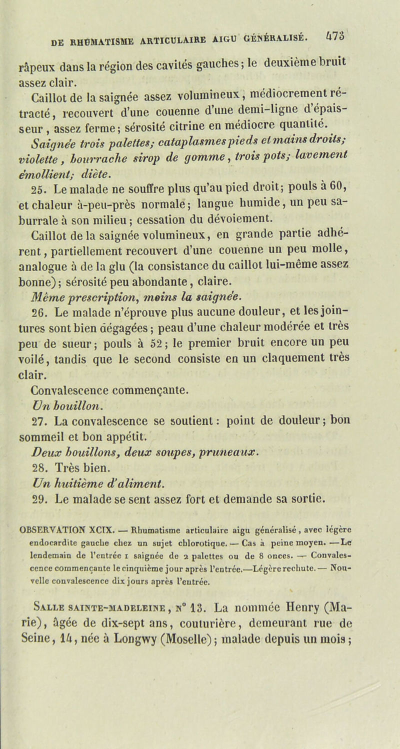 râpeux dans la région des cavités gauches ; le deuxième bruit assez clair. Caillot de la saignée assez volumineux, médiocrement ré- tracté , recouvert d’une couenne d une demi-ligne d épais- seur , assez ferme; sérosité citrine en médiocre quantité. Saignée trois palettes; cataplasmes pieds et mains droits; violette, bourrache sirop de gomme, trois pots; lavement émollient; diète. 25. Le malade ne souffre plus qu’au pied droit; pouls à 60, et chaleur à-peu-près normale ; langue humide, un peu sa- burrale à son milieu ; cessation du dévoiement. Caillot de la saignée volumineux, en grande partie adhé- rent, partiellement recouvert d’une couenne un peu molle, analogue à de la glu (la consistance du caillot lui-même assez bonne) ; sérosité peu abondante, claire. Même prescription, moins la saignée. 26. Le malade n’éprouve plus aucune douleur, et les join- tures sont bien dégagées ; peau d’une chaleur modérée et très peu de sueur; pouls à 52; le premier bruit encore un peu voilé, tandis que le second consiste en un claquement très clair. Convalescence commençante. Un bouillon. 27. La convalescence se soutient: point de douleur; bon sommeil et bon appétit. Deux bouillons, deux soupes, pruneaux. 28. Très bien. Un huitième d’aliment. 29. Le malade se sent assez fort et demande sa sortie. OBSERVATION XCIX. — Rhumatisme articulaire aigu généralisé , avec légère endocardite gauche chez un sujet chlorotique. — Cas à peine moyen. —Le lendemain de l’entrée i saignée de 2 palettes ou de 8 onces. — Convales- cence commençante le cinquième jour après l’entrée.—Légère rechute.— Nou- velle convalescence dix jours après l’entrée. Salle sainte-madeleine, n° 13. La nommée Henry (Ma- rie), âgée de dix-sept ans, couturière, demeurant rue de Seine, là, née à Longwy (Moselle) ; malade depuis un mois ;