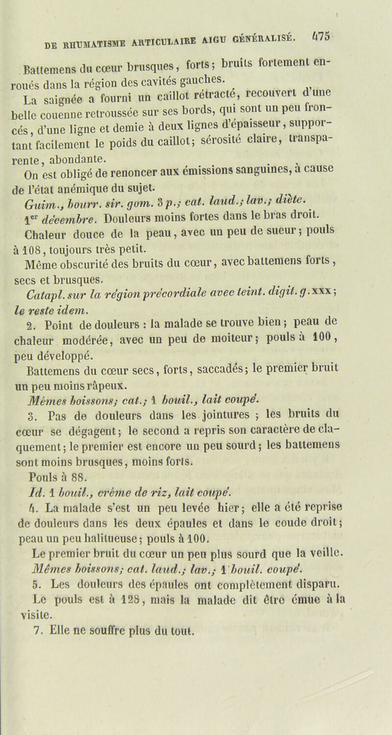 DE rhumatisme articulaire aigu GÉNÉRALISÉ. Ù75 Battemens du cœur brusques, forts; bruits fortement en- roués dans la région des cavités gauches. La saignée a fourni un caillot rétracte, recouvert dune belle couenne retroussée sur ses bords, qui sont un peu fron- cés d’une ligne et demie à deux lignes d’épaisseur, suppor- tant facilement le poids du caillot; sérosité claire, transpa- rente, abondante. _ . On est obligé de renoncer aux émissions sanguines, a cause de l’état anémique du sujet. Guim., bourr. sir. gom. 3 p.; cat. laud.;lav.; diète. 1er décembre. Douleurs moins fortes dans le bras droit. Chaleur douce de la peau, avec un peu de sueur ; pouls à 108, toujours très petit. Même obscurité des bruits du cœur, avec battemens forts, secs et brusques. Catapl. sur la région précordiale avec teint, digit. g.xxx ; le reste idem. 2. Point de douleurs : la malade se trouve bien ; peau de chaleur modérée, avec un peu de moiteur; pouls à 100, peu développé. Battemens du cœur secs, forts, saccadés; le premier bruit un peu moins râpeux. Mêmes boissons; cat.; 1 bouil., lait coupe. 3. Pas de douleurs dans les jointures ; les bruits du cœur se dégagent ; le second a repris son caractère de cla- quement ; le premier est encore un peu sourd ; les battemens sont moins brusques, moins forts. Pouls à 88. Id. 1 bouil., crème de riz, lait coupé. h. La malade s’est un peu levée hier ; elle a été reprise de douleurs dans les deux épaules et dans le coude droit ; peau un peu habilleuse; pouls à 100. Le premier bruit du cœur un peu plus sourd que la veille. Mêmes boissons; cat. laud.; lav.; 1 bouil. coupé. 5. Les douleurs des épaules ont complètement disparu. Le pouls est à 128, mais la malade dit êlro émue à la visite. 7. Elle ne souffre plus du tout.