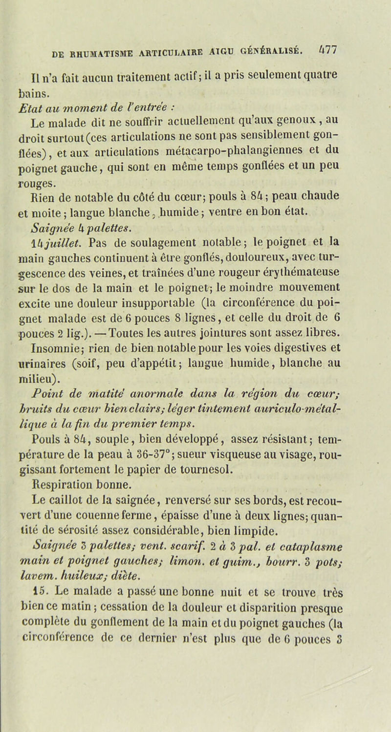 Il n’a fait aucun traitement actif; il a pris seulement quatre bains. Etat au moment de Ventrée : Le malade dit ne souffrir actuellement qu’aux genoux, au droit surtout (ces articulations ne sont pas sensiblement gon- flées) , et aux articulations métacarpo-phalangiennes et du poignet gauche, qui sont en même temps gonflées et un peu rouges. Rien de notable du côté du cœur; pouls à 84; peau chaude et moite ; langue blanche, humide ; ventre en bon état. Saignée 4 palettes. 14juillet. Pas de soulagement notable; le poignet et la main gauches continuent à être gonflés, douloureux, avec tur- gescence des veines, et traînées d’une rougeur érythémateuse sur le dos de la main et le poignet; le moindre mouvement excite une douleur insupportable (la circonférence du poi- gnet malade est de 6 pouces 8 lignes, et celle du droit de 6 pouces 2 lig.). —Toutes les autres jointures sont assez libres. Insomnie; rien de bien notable pour les voies digestives et urinaires (soif, peu d’appétit ; langue humide, blanche au milieu). Point de matité anormale dans la région du cœur; hruits du cœur bien clairs; léger tintement auriculo-métal- lique à la fin du premier temps. Pouls à 84, souple, bien développé, assez résistant; tem- pérature de la peau à 36-37°; sueur visqueuse au visage, rou- gissant fortement le papier de tournesol. Respiration bonne. Le caillot de la saignée, renversé sur ses bords, est recou- vert d’une couenne ferme, épaisse d’une à deux lignes; quan- tité de sérosité assez considérable, bien limpide. Saignée 3 palettes; vent, scarif. 2 à 3 pal. et cataplasme main et poignet gauches; limon, et guim., bourr. 3 pots; lavem. huileux; diète. 15. Le malade a passé une bonne nuit et se trouve très bien ce matin ; cessation de la douleur et disparition presque complète du gonflement de la main et du poignet gauches (la circonférence de ce dernier n’est plus que de G pouces 3