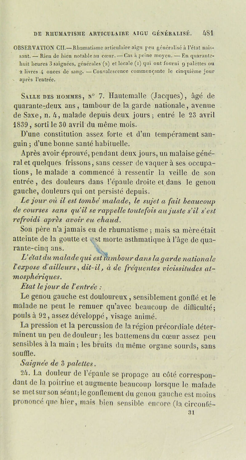 OBSERVATION Cil.— Rhumatisme articulaire aigu peu généralisé à l'état nais- sant. — Rien de bien notable au cœur. — Cas à peine moyen. —En quarante- huit heures 3 saignées, générales (2) et locale (1) qui ont fourni g palettes ou 2 livres 4 onces de sang. — Convalescence commençante le cinquième jour - après l’entrée. Salle des hommes, n° 7. Hautemalle (Jacques), âgé de quarante-deux ans, tambour de la garde nationale, avenue de Saxe, n. 4, malade depuis deux jours ; entré le 23 avril 1839, sorti le 30 avril du même mois. D’une constitution assez forte et d’un tempérament san- guin; d’une bonne santé habituelle. Après avoir éprouvé, pendant deux jours, un malaise géné- ral et quelques frissons, sans cesser de vaquer à ses occupa- tions , le malade a commencé à ressentir la veille de son entrée , des douleurs dans l’épaule droite et dans le genou gauche, douleurs qui ont persisté depuis. Le jour où il est tombé malade, le sujet a fait beaucoup de courses sans qu’il se rappelle toutefois au juste s’il s’est refroidi après avoir eu chaud. Son père n’a jamais eu de rhumatisme ; mais sa mère était atteinte de la goutte et v st morte asthmatique à l’âge de qua- rante-cinq ans. L’état du malade qui est fambour dans la garde nationale l'expose d’ailleurs, dit-il, à de fréquentes vicissitudes at- mosphériques. Etat le jour de l’entt'ée : Le genou gauche est douloureux, sensiblement gonflé et le malade ne peut le remuer qu’avec beaucoup de difficulté; pouls à 92, assez développé, visage animé. La pression et la percussion de la région précordiale déter- minent un peu de douleur; les battemensdu cœur assez peu sensibles à la main ; les bruits du même organe sourds, sans souffle. Saignée de 3 palettes. 24. La douleur de 1 épaule se propage au côté correspon- dant de la poitrine et augmente beaucoup lorsque le malade se met sur son séant; le gonflement du genou gauche est moins prononce que hier, mais bien sensible encore (la circonfé- 31