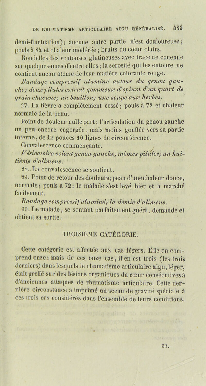 demi-fluctuation); aucune autre partie n’est douloureuse; pouls à 84 et chaleur modérée ; bruits du cœur clairs. Rondelles des ventouses glulineuses avec trace de couenne sur quelques-unes d’entre elles ; la sérosité qui les entoure ne contient aucun atome de leur matière colorante rouge. Bandage compressif alumine autour du genou gau- che,- deux pilules extrait gommeux d’opium d' un q uart de grain chacune,- un bouillon,- une soupe aux herbes. 27. La fièvre a complètement cessé; pouls à 72 et chaleur normale de la peau. Point de douleur nulle part ; l’articulation du genou gauche un peu encore engorgée, mais moins gonflée vers sa partie interne, de 12 pouces 10 lignes de circonférence. Convalescence commençante. Besicatoire volant genou gauche; mêmes pilules,- un hui- tième d’alimens. 28..La convalescence se soutient. 29. Point de retour des douleurs; peau d’unechaleur douce, normale; pouls à 72; le malade s’est levé hier et a marché facilement. Bandage compressif alumine; la demie d’alimens. 30. Le malade, se sentant parfaitement guéri, demande et obtient sa sortie. TROISIÈME CATÉGORIE. Celte catégorie est affectée aux cas légers. Elle en com- prend onze; mais de ces onze cas, il en est trois (les trois derniers) dans lesquels le rhumatisme articulaire aigu, léger, était greffé sur des lésions organiques du cœur consécutives à d’anciennes attaques de rhumatisme articulaire. Celte der- nière circonstance a imprimé un sceau de gravité spéciale à ces trois cas considérés dans l’ensemble de leurs conditions. 31.