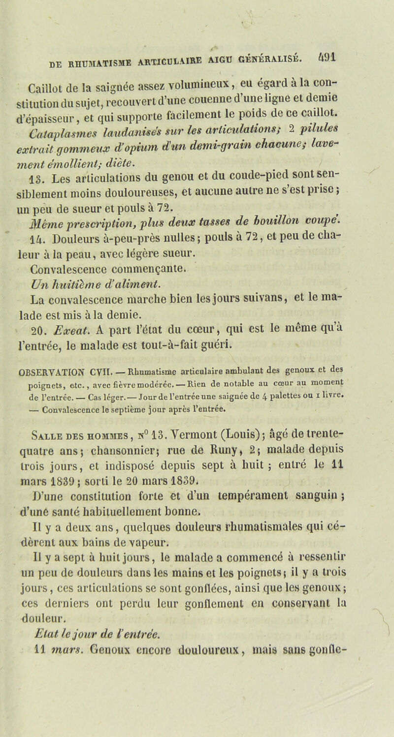 Caillot de la saignée assez volumineux, eu égard à la con- stitution du sujet, recouvert d’une couenne d’une ligne et demie d’épaisseur, et qui supporte facilement le poids de ce caillot. Cataplasmes laudanisés sur les articulations; 2 pilules extrait gommeux d’opium d’un demi-grain chacune; lave- ment émollient; diète. 13. Les articulations du genou et du coude-pied sont sen- siblement moins douloureuses, et aucune autre ne s est prise ; un peu de sueur et pouls à 72. Même prescription, plus deux tasses de bouillon coupe. \k. Douleurs à-peu-près nulles ; pouls à 72, et peu de cha- leur à la peau, avec légère sueur. Convalescence commençante. Un huitième d’aliment. La convalescence marche bien les jours suivons, et le ma- lade est mis à la demie. 20. Exeat. A part l’état du cœur, qui est le même qu’à l’entrée, le malade est tout-à-fait guéri. OBSERVATION CVII. — Rhumatisme articulaire ambulant des genoux et des poignets, etc., avec fièvre modérée. — Rien de notable au cœur au moment de l’entrée.— Cas léger. — Jour de l’entrée une saignée de 4 palettes ou 1 livre. — Convalescence le septième jour après l’entrée. Salle des hommes , n° 13. Yermont (Louis) ; âgé de trente- quatre ans; chansonnier; rue de Runy, 2; malade depuis trois jours, et indisposé depuis sept à huit ; entré le 11 mars 1839 ; sorti le 20 mars 1839. D’une constitution forte et d’un tempérament sanguin ; d’une santé habituellement bonne. D y a deux ans, quelques douleurs rhumatismales qui cé- dèrent aux bains de vapeur. Il y a sept à huit jours, le malade a commencé à ressentir un peu de douleurs dans les mains et les poignets; il y a trois jours, ces articulations se sont gonflées, ainsi que les genoux ; ces derniers ont perdu leur gonflement en conservant la douleur. Etat le jour de l’entrée. 11 mars. Genoux encore douloureux, mais sans gonlie-