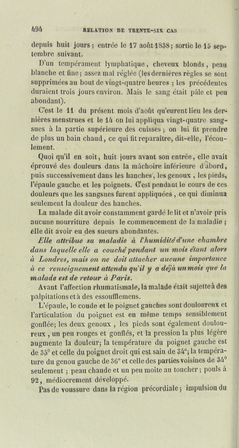 depuis huit jours; entrée le 17 août 1838; sortie le 15 sep- tembre suivant. D’un tempérament lymphatique, cheveux blonds, peau blanche et fine; assez mal réglée (lesdernières règles se sont supprimées au bout de vingt-quatre heures ; les précédentes duraient trois jours environ. Mais le sang était pâle et peu abondant). C’est le 11 du présent mois d’août qu’eurent lieu les der- nières menstrues et le 14 on lui appliqua vingt-quatre sang- sues à la partie supérieure des cuisses ; on lui fit prendre de plus un bain chaud, ce qui fil reparaître, dit-elle, l’écou- lement. Quoi qu’il en soit, huit jours avant son entrée, elle avait éprouvé des douleurs dans la mâchoire inférieure d abord, puis successivement dans les hanches, les genoux , les pieds, l’épaule gauche et les poignets. C’est pendant le cours de ces douleurs que les sangsues furent appliquées, ce qui diminua seulement la douleur des hanches. La malade, dit avoir constamment gardé le lit et n’avoir pris aucune nourriture depuis le commencement de la maladie ; elle dit avoir eu des sueurs abondantes. Elle attribue sa maladie à V humidité d’une chambre dans laquelle elle a couché pendant un mois étant alors à Londres, mais on ne doit attacher aucune importance à ce renseignement attendu qu’il jj g déjà un mois que la malade est de retour à Paris. Avant l’affection rhumatismale, la malade était sujette à des palpitations et à des essoufflemens. L’épaule, le coude et le poignet gauches sont douloureux et l’articulation du poignet est en môme temps sensiblement gonflée; les deux genoux , les pieds sont également doulou- reux , un peu rouges et gonflés, et la pression la plus légère augmente la douleur; la température du poignet gauche est de 35° et celle du poignet droit qui est sain de 34°; la tempéra- ture du genou gauche de 36° et celle des parties voisines de 34° seulement ; peau chaude et un peu moite au loucher ; pouls à 92, médiocrement développé. Pas de voussure dans la région précordiale ; impulsion du