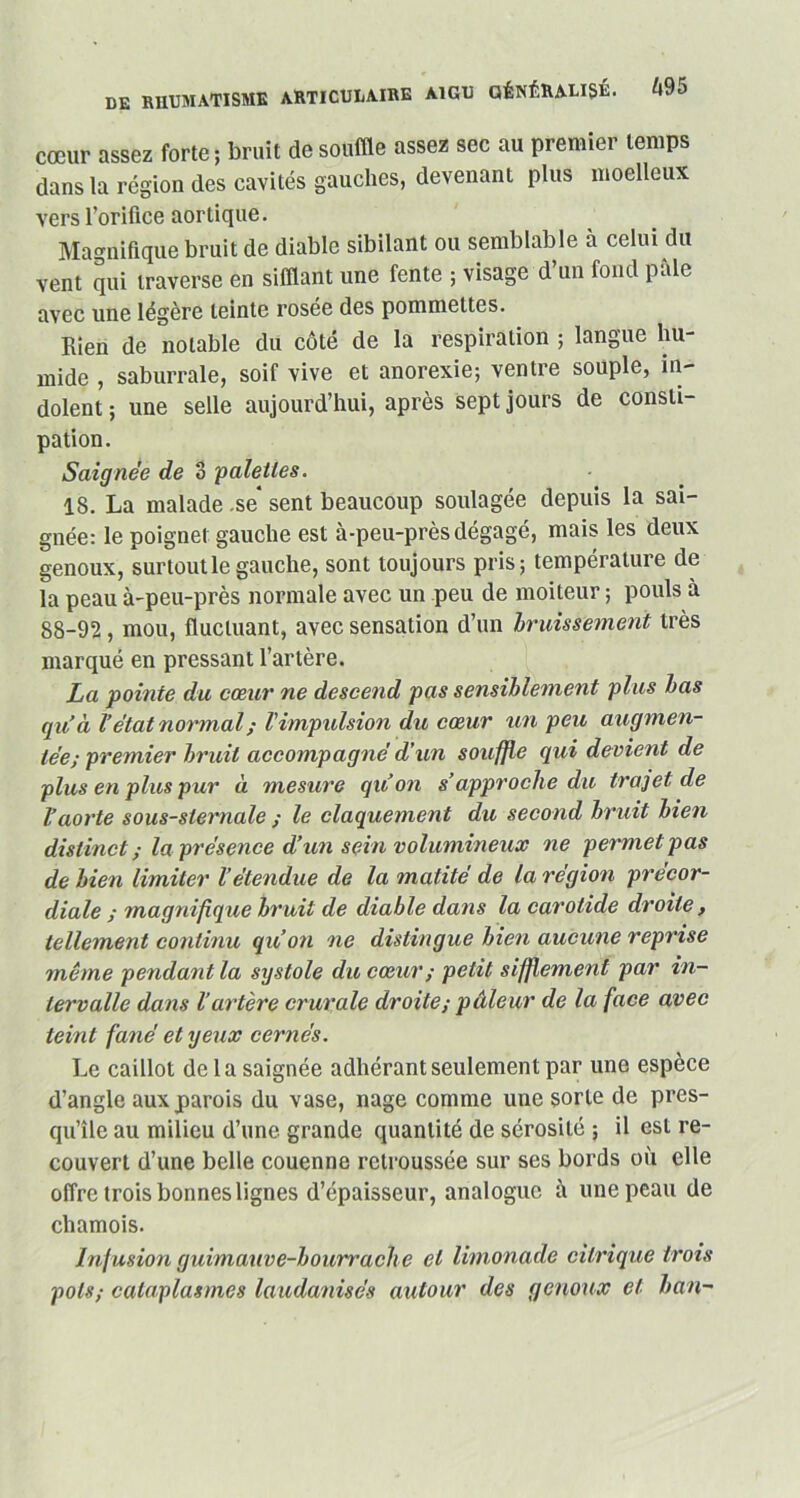 cœur assez forte; bruit de souffle assez sec au premier temps dans la région des cavités gauches, devenant plus moelleux vers l’orifice aortique. Magnifique bruit de diable sibilant ou semblable à celui du vent qui traverse en sifflant une fente ; visage d’un fond pâle avec line légère teinte rosée des pommettes. Rien de notable du côté de la respiration ; langue hu- mide , saburrale, soif vive et anorexie; ventre souple, in- dolent ; une selle aujourd’hui, après sept jours de consti- pation. Saignée de 3 'palettes. 18. La malade .se* sent beaucoup soulagée depuis la sai- gnée: le poignet gauche est à-peu-près dégagé, mais les deux genoux, surtout le gauche, sont toujours pris; température de la peau à-peu-près normale avec un peu de moiteur ; pouls à 88-92, mou, fluctuant, avec sensation d’un bruissement très marqué en pressant l’artère. La pointe du cœur ne descend pas sensiblement plus bas q u’à l’état normal ; l'impulsion du cœur un peu augmen- tée; premier bruit accompagné d’un souffle qui devient de plus en plus pur à mesure qu'on s’approche du trajet de l’aorte sous-sternale ; le claquement du second bruit bien distinct; la présence d’un sein volumineux ne permet pas de bien limiter l’étendue de la matité de la région précor- diale ; magnifique bruit de diable dans la carotide droite , tellement continu qu’on ne distingue bien aucune reprise même pendant la systole du cœur ; petit sifflement par in- tervalle dans l’artère crurale droite; pilleur de la face avec teint fané et yeux cernés. Le caillot de la saignée adhérant seulement par une espèce d’angle aux parois du vase, nage comme une sorte de pres- qu’île au milieu d’une grande quantité de sérosité ; il est re- couvert d’une belle couenne retroussée sur ses bords où elle offre trois bonnes lignes d’épaisseur, analogue à une peau de chamois. Infusion guimauve-bourrache et limonade citrique trois pots; cataplasmes laudanisés autour des genoux et ban-