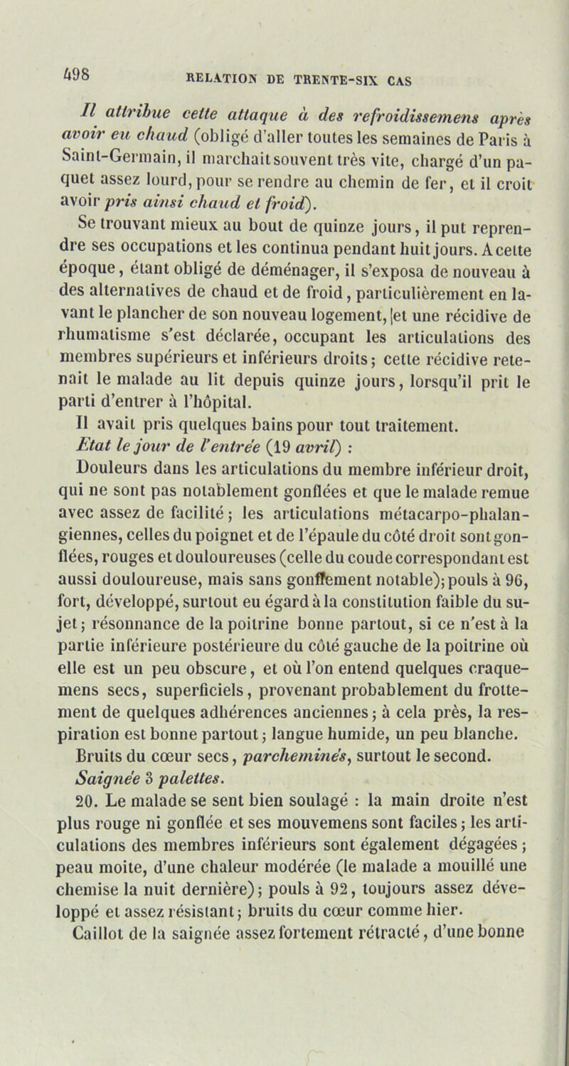 Il attribue cette attaque à des refroidissemens après avoir eu chaud (obligé d’aller toutes les semaines de Paris à Saint-Germain, il marchait souvent très vite, chargé d’un pa- quet assez lourd, pour se rendre au chemin de fer, et il croit avoir pris ainsi chaud et froid). Se trouvant mieux au bout de quinze jours, il put repren- dre ses occupations et les continua pendant huit jours. Aceite époque, étant obligé de déménager, il s’exposa de nouveau à des alternatives de chaud et de froid, particulièrement en la- vant le plancher de son nouveau logement, jet une récidive de rhumatisme s'est déclarée, occupant les articulations des membres supérieurs et inférieurs droits; celle récidive rete- nait le malade au lit depuis quinze jours, lorsqu’il prit le parti d’entrer à l’hôpital. Il avait pris quelques bains pour tout traitement. Etat le jour de l’entrée (19 avril) : Douleurs dans les articulations du membre inférieur droit, qui ne sont pas notablement gonflées et que le malade remue avec assez de facilité ; les articulations métacarpo-phalan- giennes, celles du poignet et de l’épaule du côté droit sont gon- flées, rouges et douloureuses (celle du coude correspondant est aussi douloureuse, mais sans gonflement notable); pouls à 96, fort, développé, surtout eu égard à la constitution faible du su- jet; résonnance de la poitrine bonne partout, si ce n’est à la partie inférieure postérieure du côté gauche de la poitrine où elle est un peu obscure, et où l’on entend quelques craque- mens secs, superficiels, provenant probablement du frotte- ment de quelques adhérences anciennes ; à cela près, la res- piration est bonne partout; langue humide, un peu blanche. Bruits du cœur secs, parcheminés, surtout le second. Saignée 3 palettes. 20. Le malade se sent bien soulagé : la main droite n’est plus rouge ni gonflée et ses mouvemens sont faciles ; les arti- culations des membres inférieurs sont également dégagées ; peau moite, d’une chaleur modérée (le malade a mouillé une chemise la nuit dernière); pouls à 92, toujours assez déve- loppé et assez résistant; bruits du cœur comme hier. Caillot de la saignée assez fortement rétracté, d’une bonne