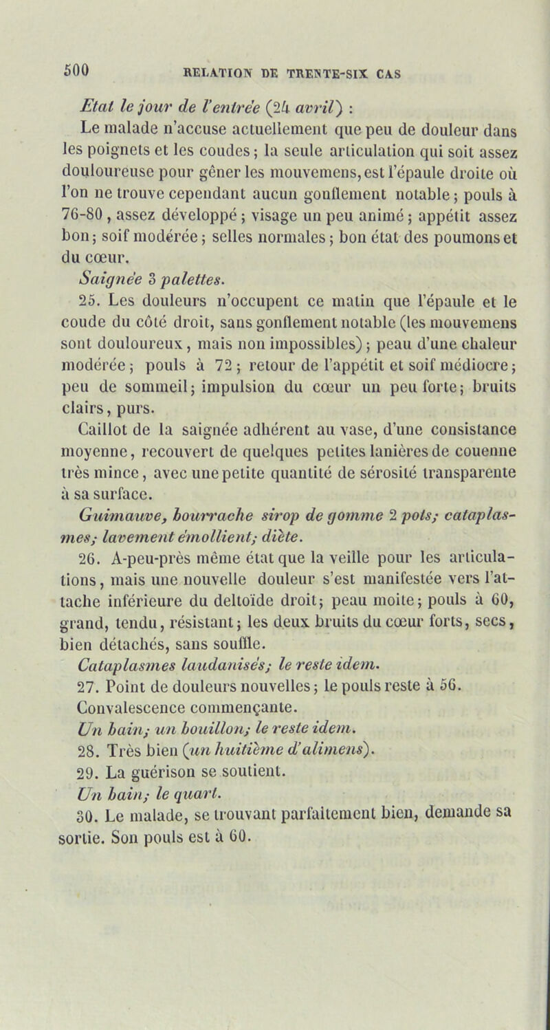 Etat le jour de Ventrée (2ù avril) : Le malade n’accuse actuellement que peu de douleur dans les poignets et les coudes ; la seule articulation qui soit assez douloureuse pour gêner les mouvemens, est l’épaule droite où l’on ne trouve cependant aucun gonflement notable ; pouls à 76-80 , assez développé ; visage un peu animé ; appétit assez bon; soif modérée ; selles normales ; bon état des poumons et du cœur. Saignée 3 palettes. 25. Les douleurs n’occupent ce matin que l’épaule et le coude du côté droit, sans gonflement notable (les mouvemens sont douloureux, mais non impossibles) ; peau d’une chaleur modérée; pouls à 72; retour de l’appétit et soif médiocre ; peu de sommeil; impulsion du cœur un peu forte; bruits clairs, purs. Caillot de la saignée adhérent au vase, d’une consistance moyenne, recouvert de quelques petites lanières de couenne très mince, avec une petite quantité de sérosité transparente à sa surface. Guimauve, bourrache sirop de gomme 2 pots; cataplas- mes; lavement émollient; dicte. 26. A-peu-près même état que la veille pour les articula- tions , mais une nouvelle douleur s’est manifestée vers l’at- tache inférieure du deltoïde droit; peau moite; pouls à 60, grand, tendu, résistant; les deux bruits du cœur forts, secs, bien détachés, sans souffle. Cataplasmes laudanisés; le reste idem. 27. Point de douleurs nouvelles; le pouls reste à 56. Convalescence commençante. Un bain; un bouillon; le reste idem. 28. Très bien (un huitième d’ali mens). 29. La guérison se soutient. Un bain; le quart. 30. Le malade, se trouvant parfaitement bien, demande sa sortie. Son pouls est à 60.