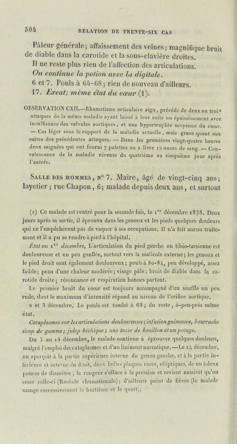 Pâleur générale; affaissement des veines; magnifique bruit de diable dans la carotide et la sous-clavière droites. II ne reste plus rien de l'affection des articulations. On continue la potion avec la digitale. 6 et 7. Pouls à 64-68 ; rien de nouveau d’ailleurs. 17. Exeat; même état du cœur (1). OBSERVATION CXII.—Rhumatisme articulaire aigu, précédé de deux ou trois attaques de la même maladie ayant laissé à leur suite un épaississement avec insuffisance des valvules aortiques, et une hypertrophie moyenne du cœur. — Cas léger sous le rapport de la maladie actuelle, mais grave quant aux suites des précédentes attaques. — Dans les premières vingt-quatre heures deux saignées qui ont fourni y palettes ou i livre 12 onces de sang. Con- valescence de la maladie récente du quatrième au cinquième jour après l’entrée. Salle des hommes, n° 7. Maire, âgé de vingt-cinq ans; layelier ; rue Chapon, 6; malade depuis deux ans, ei surtout (x) Ce malade est rentré pour la seconde fois, le xer décembre i838. Deux jours après sa sortie, il éprouva dans les genoux et les pieds quelques douleurs qui ne l’empêchèrent pas de vaquer à ses occupations. Il n’a fait aucun traite- ment et il a pu se rendre à pied à l’hôpital. Etat au ier décembre. L’articulation du pied gauche ou tibio-larsienne est douloureuse et un peu gonflée, surtout vers la malléole externe; les genoux et le pied droit sont également douloureux; pouls à 80-84, peu développé, assez faible; peau d’une chaleur modérée; visage pâle; bruit de diable dans la ca- rotide droite; résonnance et respiration bonnes partout. Le premier bruit du cœur est toujours accompagné d’un souffle un peu rude, dont le maximum d’intensité répond au niveau de l’orifice aortique. 2 et 3 décembre. Le pouls est tombé à 68 ; du reste, à-peu-près même état. Cataplasmes sur les articulations douloureuses ; infusion guimauve, bourrache sirop de gomme; julep béchique ; une tasse de bouillon et un potage. Du 3 au i4 décembre, le malade continue à éprouver quelques douleurs, malgré l’emploi des cataplasmes et d’un Uniment narcotique.—Le 14 décembre, on aperçoit à la partie supérieure interne du genou gauche, et à la partie in- férieure et inte'ne du droit, deux belles plaques roses, elliptiques, de un à deux pouces de diamètre ; la rougeur s’efface à la pression et revient aussitôt qu’on cesse celle-ci (Roséole rhumatismale); d’ailleurs point de fièvre (le malade mange successivement le huitième et le quart).