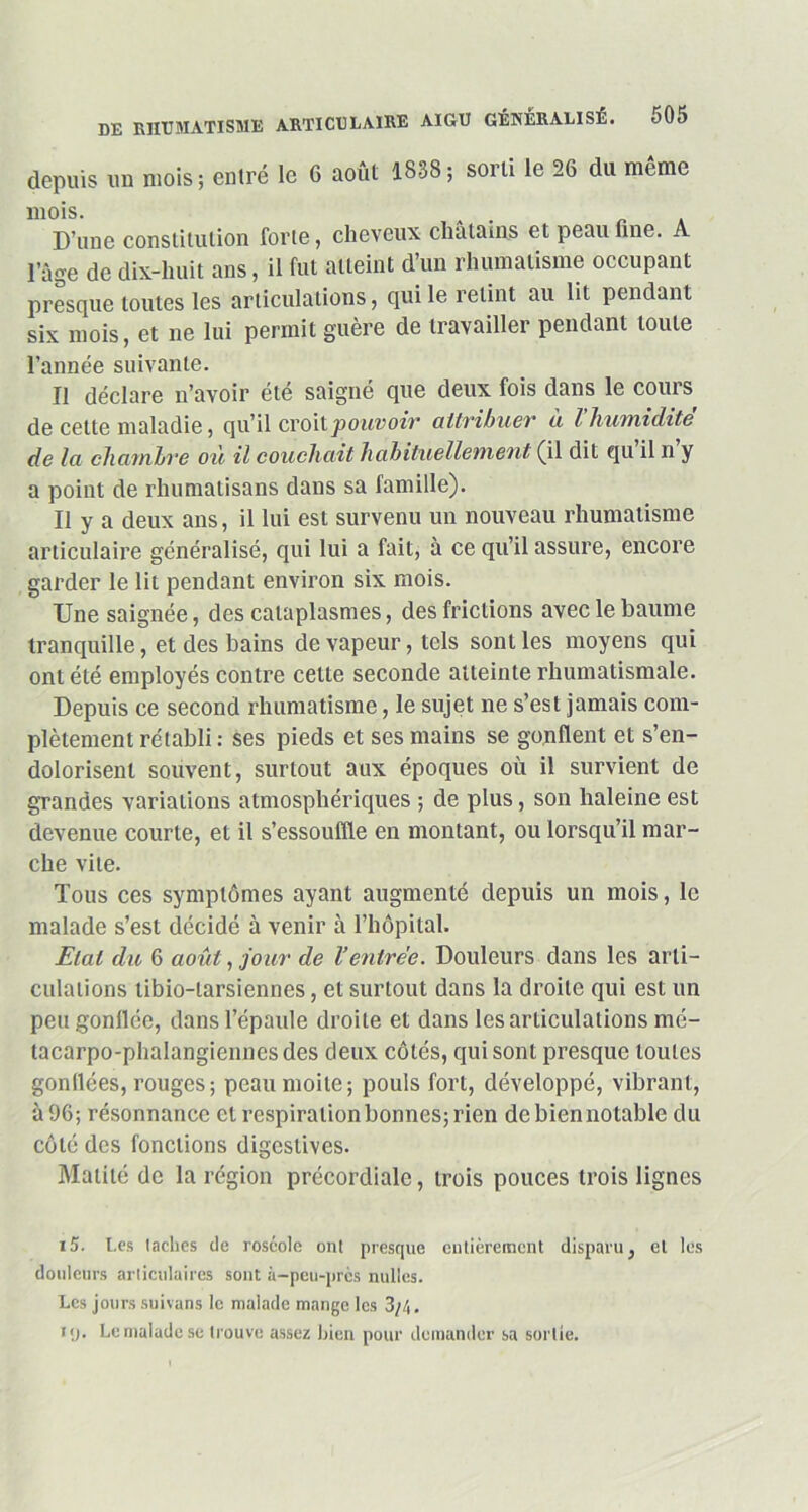 depuis un mois; entré le 6 août 1838; sorti le 26 du même mois. . . D’une constitution forte, cheveux chatams et peau fine. l’âge de dix-huit ans, il fut atteint d’un rhumatisme occupant presque toutes les articulations, qui le retint au lit pendant six mois, et ne lui permit guère de travailler pendant toute l’année suivante. Il déclare n’avoir été saigné que deux fois dans le cours de cette maladie, qu’il croit pouvoir attribuer à l’humiditè de la chambre où il couchait habituellement (il dit qu il n y a point de rhumatisans dans sa famille). Il y a deux ans, il lui est survenu un nouveau rhumatisme articulaire généralisé, qui lui a fait, à ce qu’il assure, encore garder le lit pendant environ six mois. Une saignée, des cataplasmes, des frictions avec le baume tranquille, et des bains de vapeur, tels sont les moyens qui ont été employés contre cette seconde atteinte rhumatismale. Depuis ce second rhumatisme, le sujet ne s’est jamais com- plètement rétabli: ses pieds et ses mains se gonflent et s’en- dolorisent souvent, surtout aux époques où il survient de grandes variations atmosphériques ; de plus, son haleine est devenue courte, et il s’essouffle en montant, ou lorsqu’il mar- che vile. Tous ces symptômes ayant augmenté depuis un mois, le malade s’est décidé à venir à l’hôpital. Etat du 6 août, jour de l’entrée. Douleurs dans les arti- culations libio-larsiennes, et surtout dans la droite qui est un peu gonflée, dans l’épaule droite et dans les articulations mé- tacarpo-phalangiennes des deux côtés, qui sont presque toutes gonflées, rouges; peau moite; pouls fort, développé, vibrant, à 96; résonnance et respiration bonnes; rien de bien no table du côté des fonctions digestives. Matité de la région précordialc, trois pouces trois lignes i5. Les lâches de roséole on! presque entièrement disparu, et les douleurs articulaires sont à-peu-près nulles. Les jours suivans le malade mange les 3/4. H/. Le malade se trouve assez bien pour demander sa sortie.