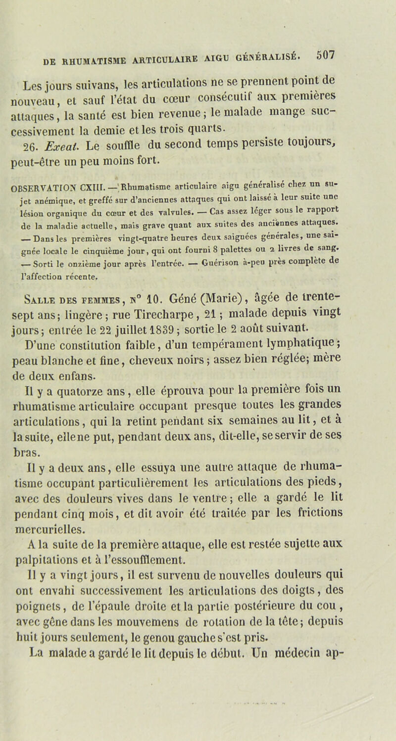 Les jours suivans, les articulations ne se prennent point de nouveau, et sauf l’état du cœur consécutif aux premières attaques, la santé est bien revenue ; le malade mange suc- cessivement la demie et les trois quarts. 26. Exeat. Le souffle du second temps persiste toujours, peut-être un peu moins fort. OBSERVATION CXIII. — Rhumatisme articulaire aigu généralisé chez un su- jet anémique, et greffé sur d’anciennes attaques qui ont laissé à leur suite une lésion organique du cœur et des valvules. — Cas assez lcger sous le rapport de la maladie actuelle, mais grave quant aux suites des anciennes attaques. — Dans les premières vingt-quatre heures deux saignées générales, une sai- gnée locale le cinquième jour, qui ont fourni 8 palettes ou 2 livres de sang. — Sorti le onzième jour après l’entrée. — Guérison à-peu près complété de l’affection récente. Salle des femmes, n° 10. Géné (Marie), âgée de trente- sept ans; lingère ; rue Tirecharpe, 21 ; malade depuis vingt jours ; entrée le 22 juillet 1839 ; sortie le 2 août suivant. D’une constitution faible, d’un tempérament lymphatique; peau blanche et fine, cheveux noirs ; assez bien réglée; mère de deux enfans. Il y a quatorze ans, elle éprouva pour la première fois un rhumatisme articulaire occupant presque toutes les grandes articulations, qui la retint pendant six semaines au lit, et à la suite, ellene put, pendant deux ans, dit-elle, se servir de ses bras. Il y a deux ans, elle essuya une autre attaque de rhuma- tisme occupant particulièrement les articulations des pieds, avec des douleurs vives dans le ventre ; elle a gardé le lit pendant cinq mois, et dit avoir été traitée par les frictions mercurielles. A la suite de la première attaque, elle est restée sujette aux palpitations et à l’essoufflement. 11 y a vingt jours, il est survenu de nouvelles douleurs qui ont envahi successivement les articulations des doigts, des poignets, de l’épaule droite et la partie postérieure du cou , avec gêne dans les mouvemens de rotation de la tête; depuis huit jours seulement, le genou gauche scsl pris. La malade a gardé le lit depuis le début. Un médecin ap-