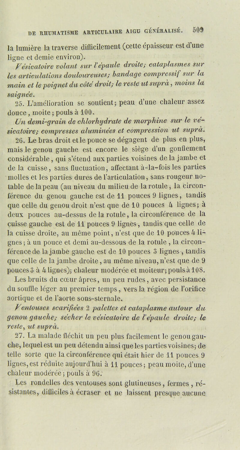 la lumière la traverse difficilement (celte épaisseur est d une ligne et demie environ). Vésicatoire volant suv l’épaule droite; cataplasmes sur les articulations douloureuses; bandage compressif sur la main et le poignet du côte droit; le reste ut supra, moins la saignée. 25. L’amélioration se soutient; peau d’une chaleur assez douce, moite ; pouls à 100. Un demi-grain de chlorhydrate de morphine sur le vé- sicatoire; compresses aluminées et compression ut supra. 26. Le bras droit et le pouce se dégagent de plus en plus, mais le genou gauche est encore le siège d’un gonflement considérable, qui s’étend aux parties voisines de la jambe et de la cuisse, sans fluctuation, affectant à-la-fois les parties molles et les parties dures de l’articulation, sans rougeur no- table de la peau (au niveau du milieu de la rotule, la circon- férence du genou gauche est de 11 pouces 9 lignes, tandis que celle du genou droit n’est que de 10 pouces 4 lignes; à deux pouces au-dessus de la rotule, la circonférence de la cuisse gauche est de 11 pouces 9 lignes, tandis que celle de la cuisse droite, au même point, n’est que de 10 pouces 4 li- gnes ; à un pouce et demi au-dessous de la rotule , la circon- férence de la jambe gauche est de 10 pouces 3 lignes , tandis que celle de la jambe droite, au même niveau, n’est que de 9 pouces 3 à 4 lignes); chaleur modérée et moiteur; pouls à 108. Les bruits du cœur apres, un peu rudes, avec persistance du souffle léger au premier temps, vers la région de l’orifice aortique et de l’aorte sous-sternale. Venlouses scarifiées 2 palettes et cataplasme autour du genou gauche; sécher le vésicatoire de l’épaule droite; le reste, ut supra. 27. La malade fléchit un peu plus facilement le genou gau- che, lequel est un peu détendu ainsi que les parties voisines; de telle sorte que la circonférence qui était hier de 11 pouces 9 lignes,est réduite aujourd’hui à 11 pouces; peau moite, d’une chaleur modérée ; pouls à 96. Les rondelles des ventouses sont glulineuses, fermes , ré- sistantes, difficiles à écraser et ne laissent presque aucune