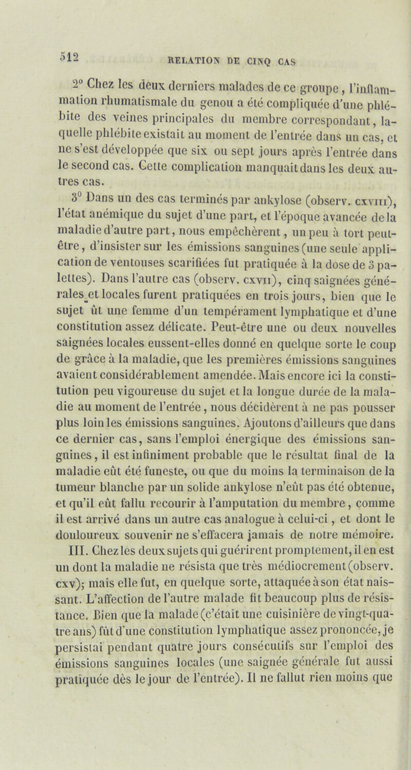 RELATION DE CINQ CAS 2° Chez les deux derniers malades de ce groupe, l'inflam- mation rhumatismale du genou a été compliquée d'une phlé- bite des veines principales du membre correspondant, la- quelle phlébite existait au moment de l’entrée dans un cas. et ne s’est développée que six ou sept jours après l’entrée dans le second cas. Celte complication manquait dans les deux au- tres cas. 3° Dans un des cas terminés par ankylosé (observ. cxvm), 1 état anémique du sujet d’une part, et l’époque avancée delà maladie d’autre part, nous empêchèrent, un peu à tort peut- être, d’insister sur les émissions sanguines (une seule appli- cation de ventouses scarifiées fut pratiquée à la dose de 3 pa- lettes). Dans l’autre cas (observ. cxvn), cinq saignées géné- rales^ locales furent pratiquées en trois jours, bien que le sujet ûl une femme d’un tempérament lymphatique et d’une constitution assez délicate. Peut-être une ou deux nouvelles saignées locales eussent-elles donné en quelque sorte le coup de grâce à la maladie, que les premières émissions sanguines avaient considérablement amendée. Mais encore ici la consti- tution peu vigoureuse du sujet et la longue durée de la mala- die au moment de l’entrée, nous décidèrent à ne pas pousser plus loin les émissions sanguines. Ajoutons d’ailleurs que dans ce dernier cas, sans l’emploi énergique des émissions san- guines , il est infiniment probable que le résultat final de la maladie eût été funeste, ou que du moins la terminaison de la tumeur blanche par un solide ankylosé n’eût pas été obtenue, et qu’il eût fallu recourir à l’amputation du membre, comme il est arrivé dans un autre cas analogue à celui-ci, et dont le douloureux souvenir ne s’effacera jamais de notre mémoire. III. Chezles deuxsujets qui guérirent promptement, il en est un dont la maladie ne résista que très médiocrement (observ. cxv); mais elle fut, en quelque sorte, attaquée àson état nais- sant. L’affection de l’autre malade fit beaucoup plus de résis- tance. Bien que la malade (c’était une cuisinière de vingt-qua- tre ans) fût d’une constitution lymphatique assez prononcée, je persistai pendant quatre jours consécutifs sur l’emploi des émissions sanguines locales (une saignée générale fut aussi pratiquée dès le jour de l’entrée). Il ne fallut rien moins que