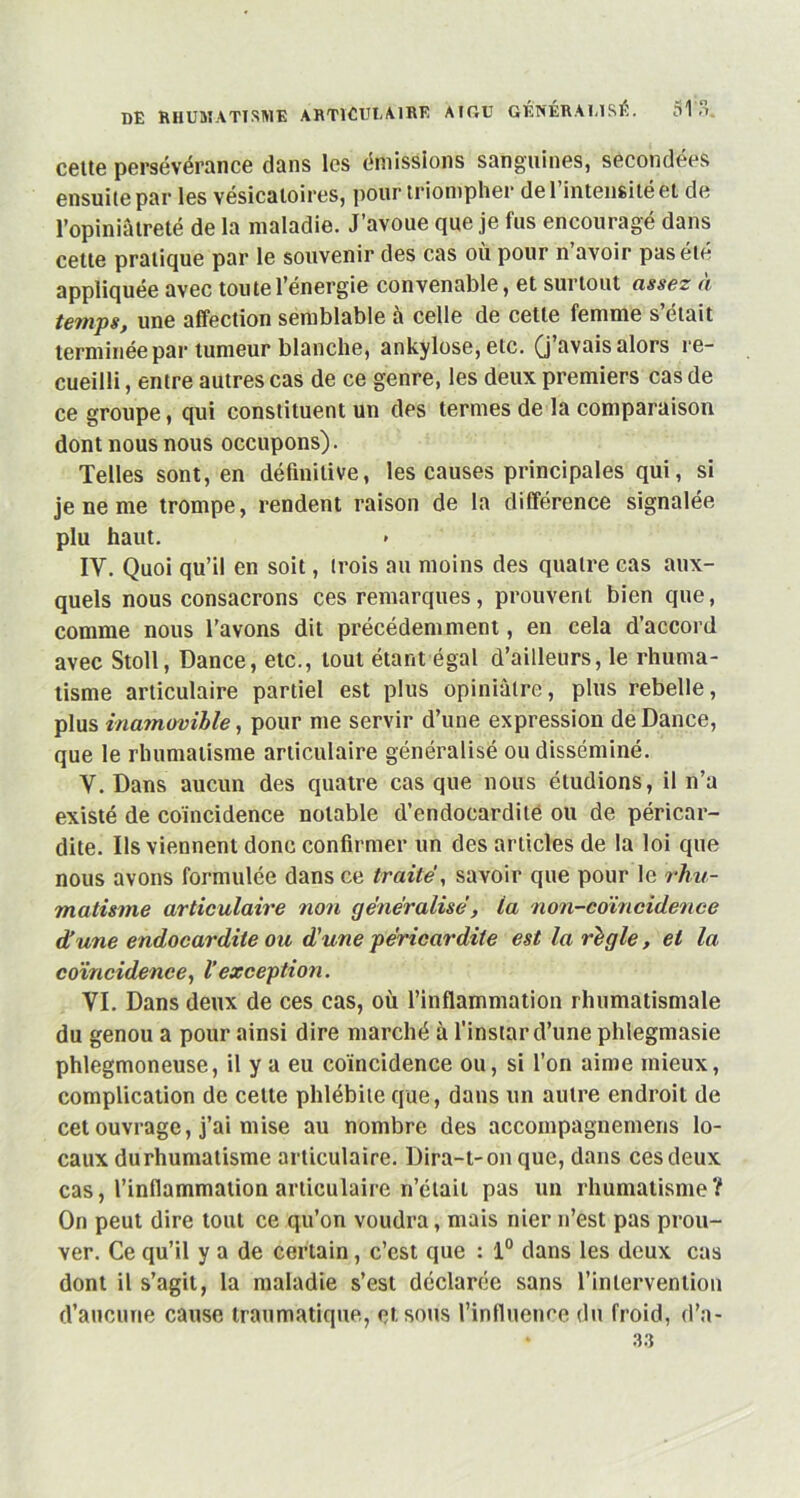 cette persévérance dans les émissions sanguines, secondées ensuite par les vésicatoires, pour triompher de l’intensité et de l’opiniâtreté de la maladie. J’avoue que je fus encouragé dans cette pratique par le souvenir des cas où pour n’avoir pas été appliquée avec toute l’énergie convenable, et surtout assez à temps, une affection semblable à celle de cette femme s’était terminée par tumeur blanche, ankylosé, etc. (j’avais alors re- cueilli , entre autres cas de ce genre, les deux premiers cas de ce groupe, qui constituent un des termes de la comparaison dont nous nous occupons). Telles sont, en définitive, les causes principales qui, si je ne me trompe, rendent raison de la différence signalée plu haut. IV. Quoi qu’il en soit, trois au moins des quatre cas aux- quels nous consacrons ces remarques, prouvent bien que, comme nous l’avons dit précédemment, en cela d’accord avec Stoll, Dance, etc., tout étant égal d’ailleurs, le rhuma- tisme articulaire partiel est plus opiniâtre, plus rebelle, plus inamovible, pour me servir d’une expression de Dance, que le rhumatisme articulaire généralisé ou disséminé. Y. Dans aucun des quatre cas que nous étudions, il n’a existé de coïncidence notable d’endocardite ou de péricar- dite. Us viennent donc confirmer un des articles de la loi que nous avons formulée dans ce traite, savoir que pour le rhu- matisme articulaire non généralisé, la non-coïncidence d'une endocardite ou d’une péricardite est la règle, et la coïncidence, l’exception. VI. Dans deux de ces cas, où l’inflammation rhumatismale du genou a pour ainsi dire marché à l'instar d’une phlegmasie phlegmoneuse, il y a eu coïncidence ou, si l’on aime mieux, complication de cette phlébite que, dans un autre endroit de cet ouvrage, j’ai mise au nombre des accompagnemeris lo- caux durhumatisme articulaire. Dira-t-on que, dans ces deux cas, l’inflammation articulaire n’était pas un rhumatisme? On peut dire tout ce qu’on voudra, mais nier n’est pas prou- ver. Ce qu’il y a de certain, c’est que : 1° dans les deux cas dont il s’agit, la maladie s’est déclarée sans l’intervention d’aucune cause traumatique, et sous l’influence du froid, d’a- • 33