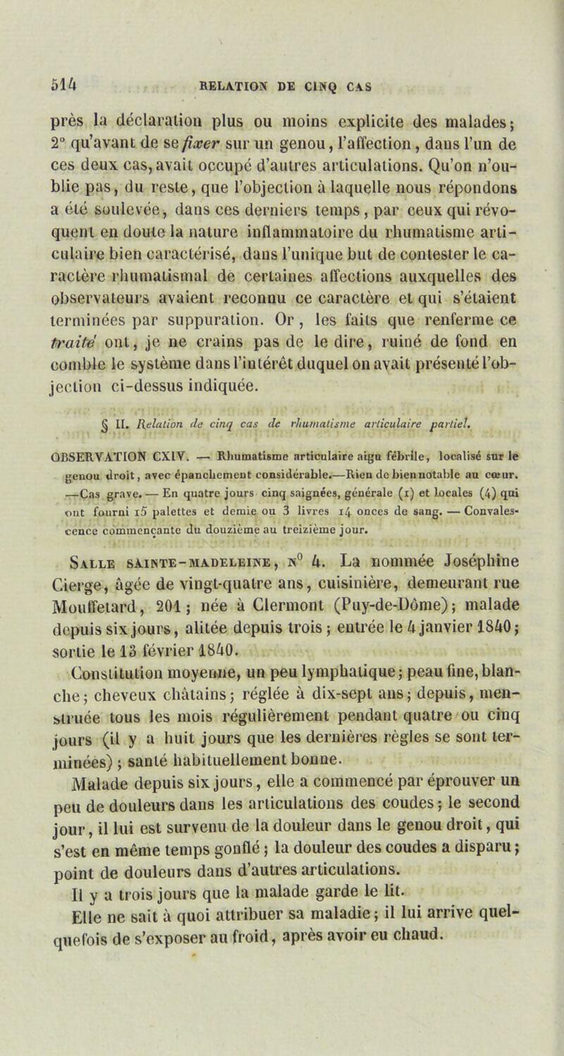 près la déclaration plus ou moins explicite des malades; 2 qu’avant de se fixer sur un genou, l’affection, dans l’un de ces deux cas, avait occupé d’autres articulations. Qu’on n’ou- blie pas, du reste, que l’objection à laquelle nous répondons a été soulevée, dans ces derniers temps, par ceux qui révo- quent en doute la nature inflammatoire du rhumatisme arti- culaire bien caractérisé, dans l’unique but de contester le ca- ractère rhumatismal de certaines affections auxquelles des observateurs avaient reconnu ce caractère et qui s’étaient terminées par suppuration. Or, les faits que renferme ce traité ont, je ne crains pas de le dire, ruiné de fond en comble le système dans l’intérêt duquel on avait présenté l’ob- jection ci-dessus indiquée. § II. Relation cle cinq cas de rhumatisme articulaire partiel. OBSERVATION CXIV. — Rhumatisme nrticulairc aigu fébrile, localisé sur le genou droit, avec épanchement considérable.—Rien do bien notable au cœur. —Cas grave. — En quatre jours cinq saignées, générale (r) et locales (4) qui out fourni i5 palettes et demie ou 3 livres 14 onces de sang. — Convales- cence commençante du douzième au treizième jour. Salle sainte-madeleine, n° 4. La nommée Joséphine Cierge, âgée de vingt-quatre ans, cuisinière, demeurant rue Mouffetard, 201; née à Clermont (Puy-de-Dôme); malade depuis six jours, alitée depuis trois ; entrée le 4 janvier 1840; sonie le 13 février 1840. Constitution moyenne, un peu lymphatique ; peau fine, blan- che ; cheveux châtains ; réglée à dix-sept ans ; depuis, men- struée tous les mois régulièrement pendant quatre ou cinq jours (il y a huit jours que les dernières règles se sont ter- minées) ; santé habituellement bonne. Malade depuis six jours, elle a commencé par éprouver un peu de douleurs dans les articulations des coudes ; le second jour, il lui est survenu de la douleur dans le genou droit, qui s’est en même temps gonflé ; la douleur des coudes a disparu ; point de douleurs dans d’autres articulations. 11 y a trois jours que la malade garde le lit. Elle ne sait à quoi attribuer sa maladie ; il lui arrive quel- quefois de s’exposer au froid, après avoir eu chaud.