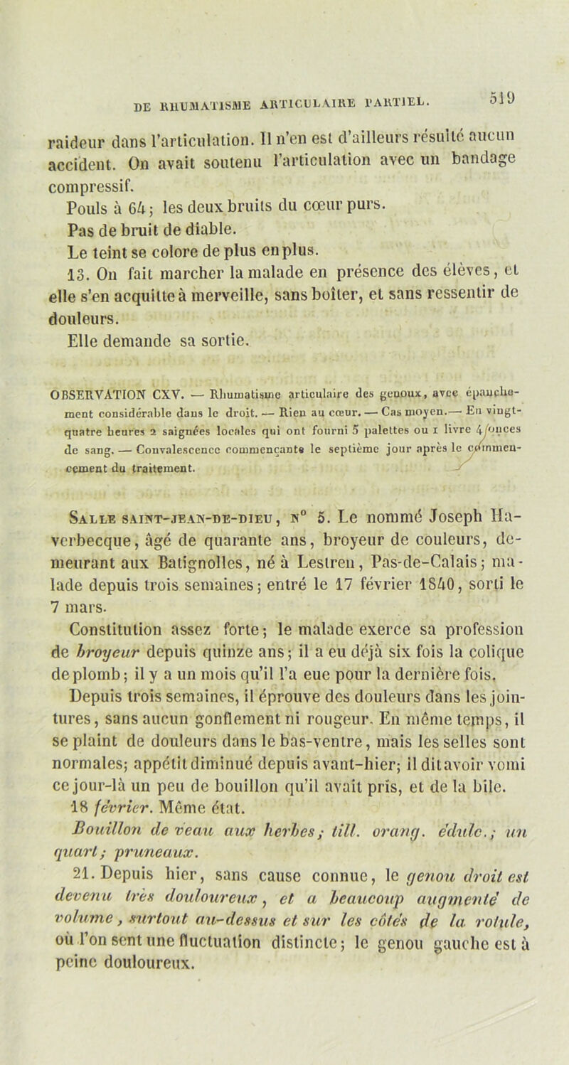 511) raideur dans l’articulation. Il n’en est d’ailleurs résulté aucun accident. On avait soutenu l’articulation avec un bandage compressif. Pouls à 64; les deux bruits du cœur purs. Pas de bruit de diable. Le teint se colore de plus en plus. 13. On fait marcher la malade en présence des élèves, et elle s’en acquitte à merveille, sans boiter, et sans ressentir de douleurs. Elle demande sa sortie. OBSERVATION CXV. — Rhumatisme articulaire des genoux, avec épauehe- ment considérable dans le droit. •— Rien au cœur. — Cas moyen.—1 Eu vingt- quatre heures 2 saignées locales qui ont fourni 5 palettes ou i livre 4Yonces de sang, — Convalescence commençante le septième jour apres le commen- cement du traitement. Salle saint-jean-de-bieu, n° 5. Le nommé Joseph Ha- vcrbecque, âgé de quarante ans, broyeur de couleurs, de- meurant aux Balignolles, né à Leslren, Pas-de-Calais; ma- lade depuis trois semaines; entré le 17 février 1840, sorti le 7 mars. Constitution assez forte; le malade exerce sa profession de broyeur depuis quinze ans; il a eu déjà six fois la colique de plomb; il y a un mois qu’il l’a eue pour la dernière fois. Depuis trois semaines, il éprouve des douleurs dans les join- tures, sans aucun gonflement ni rougeur. En môme temps, il se plaint de douleurs dans le bas-ventre, mais les selles sont normales; appétit diminué depuis avant-hier; il ditavoir vomi ce jour-là un peu de bouillon qu’il avait pris, et de la bile. 18 février. Môme état. Bouillon de veau aux herbes ; iill. orang. e’dulc.; uu quart; -pruneaux. 21. Depuis hier, sans cause connue, le genou droit est devenu très douloureux, et a beaucoup augmenté de volume, surtout au-dessus et sur les côtés de la rotule, où l’on sent une fluctuation distincte; le genou gauche est à peine douloureux.