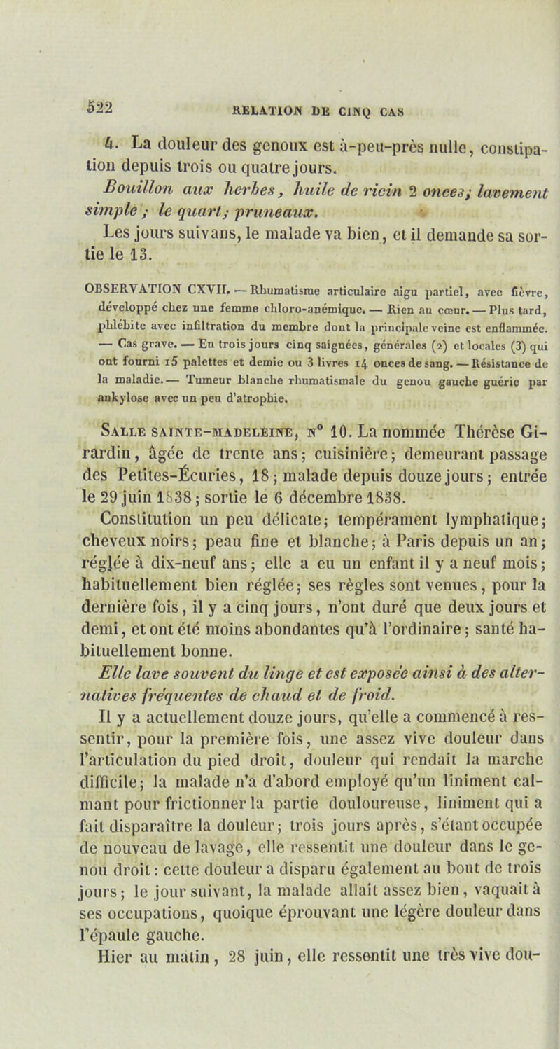 h. La douleur des genoux est à-peu-près nulle, constipa- tion depuis trois ou quatre jours. Bouillon aux herbes, huile de ricin 2 onces y lavement simple ; le quart; pruneaux. Les jours suivons, le malade va bien, et il demande sa sor- tie le 13. OBSER.VA.TION CXVII.—Rhumatisme articulaire aigu partiel, avec fièvre, développé chez une femme chloro-anémique, — Rien au cœur. — Plus tard, phlébite avec infiltration du membre dont la principale veine est enflammée. — Cas grave. — En trois jours cinq saignées, générales (2) et locales (3) qui ont fourni i5 palettes et demie ou 3 livres 14 onces de sang. —Résistance do la maladie.'— Tumeur blanche rhumatismale du genou gauche guérie par ankylosé avec un peu d’atrophie. Salle sainte-madeleine, n° 10. La nommée Thérèse Gi- rardin, âgée de trente ans; cuisinière; demeurant passage des Petites-Écuries, 18 ; malade depuis douze jours ; entrée le 29 juin 1838 ; sortie le 6 décembre 1838. Constitution un peu délicate; tempérament lymphatique; cheveux noirs ; peau fine et blanche; à Paris depuis un an; réglée à dix-neuf ans ; elle a eu un enfant il y a neuf mois ; habituellement bien réglée; ses règles sont venues, pour la dernière fois, il y a cinq jours, n’ont duré que deux jours et demi, et ont été moins abondantes qu’à l’ordinaire ; santé ha- bituellement bonne. Elle lave souvent du linge et est exposée ainsi à des alter- natives fréquentes de chaud et de froid. Il y a actuellement douze jours, qu’elle a commencé à res- sentir, pour la première fois, une assez vive douleur dans l’articulation du pied droit, douleur qui rendait la marche difficile; la malade n’a d’abord employé qu’un liniment cal- mant pour frictionner la partie douloureuse, liniment qui a fait disparaître la douleur; trois jours après, s’étant occupée de nouveau de lavage, elle ressentit une douleur dans le ge- nou droit : celle douleur a disparu également au bout de trois jours; le jour suivant, la malade allait assez bien, vaquait à ses occupations, quoique éprouvant une légère douleur dans l’épaule gauche. Hier au malin , 28 juin, elle ressentit une très vive doit-