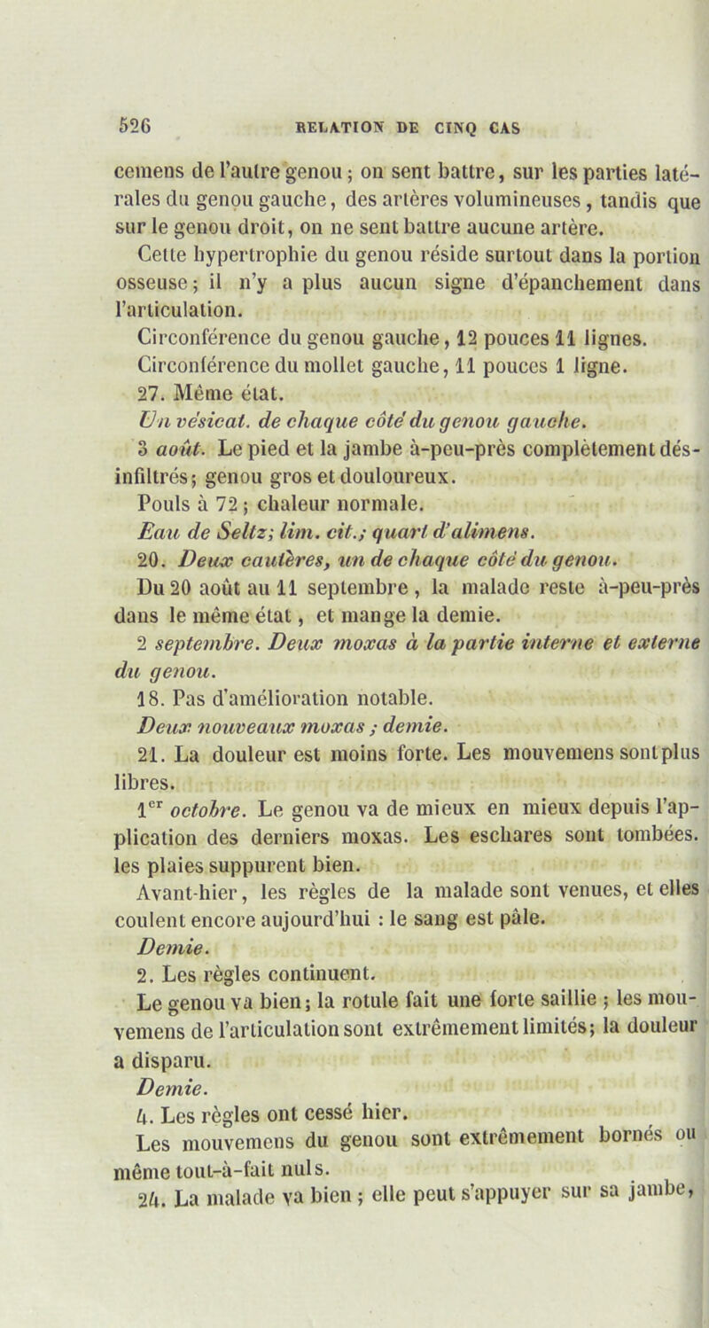 cemens de l’aulre genou ; on sent battre, sur les parties laté- rales du genou gauche, des artères volumineuses, tandis que sur le genou droit, on ne sent battre aucune artère. Celle hypertrophie du genou réside surtout dans la portion osseuse ; il n’y a plus aucun signe d’épanchement dans l’articulation. Circonférence du genou gauche, 12 pouces 11 lignes. Circonférence du mollet gauche, 11 pouces 1 ligne. 27. Même état. Un vésical, de chaque côté du genou ga uche. 3 août. Le pied et la jambe à-peu-près complètement dés- infiltrés; genou gros et douloureux. Pouls à 72 ; chaleur normale. Eau de Seltz; Uni. cit.; quart d’alimens. 20. Deux cautères, un de chaque côté du genou. Du20 août au 11 septembre, la malade reste à-peu-près dans le même état, et mange la demie. 2 septembre. Deux moxas à la partie interne et externe du genou. 18. Pas d’amélioration notable. Deux nouveaux moxas ; demie. 21. La douleur est moins forte. Les mouvemens sont plus libres. 1er octobre. Le genou va de mieux en mieux depuis l’ap- plication des derniers moxas. Les eschares sont tombées, les plaies suppurent bien. Avant-hier, les règles de la malade sont venues, et elles coulent encore aujourd’hui : le sang est pâle. Demie. 2. Les règles continuent. Le genou va bien; la rotule fait une forte saillie ; les mou- vemens de l’articulation sont extrêmement limités; la douleur a disparu. Demie. h. Les règles ont cessé hier. Les mouvemens du genou sont extrêmement bornés ou même tout-à-fait nuis. 2u. La malade va bien ; elle peut s’appuyer sur sa jambe,