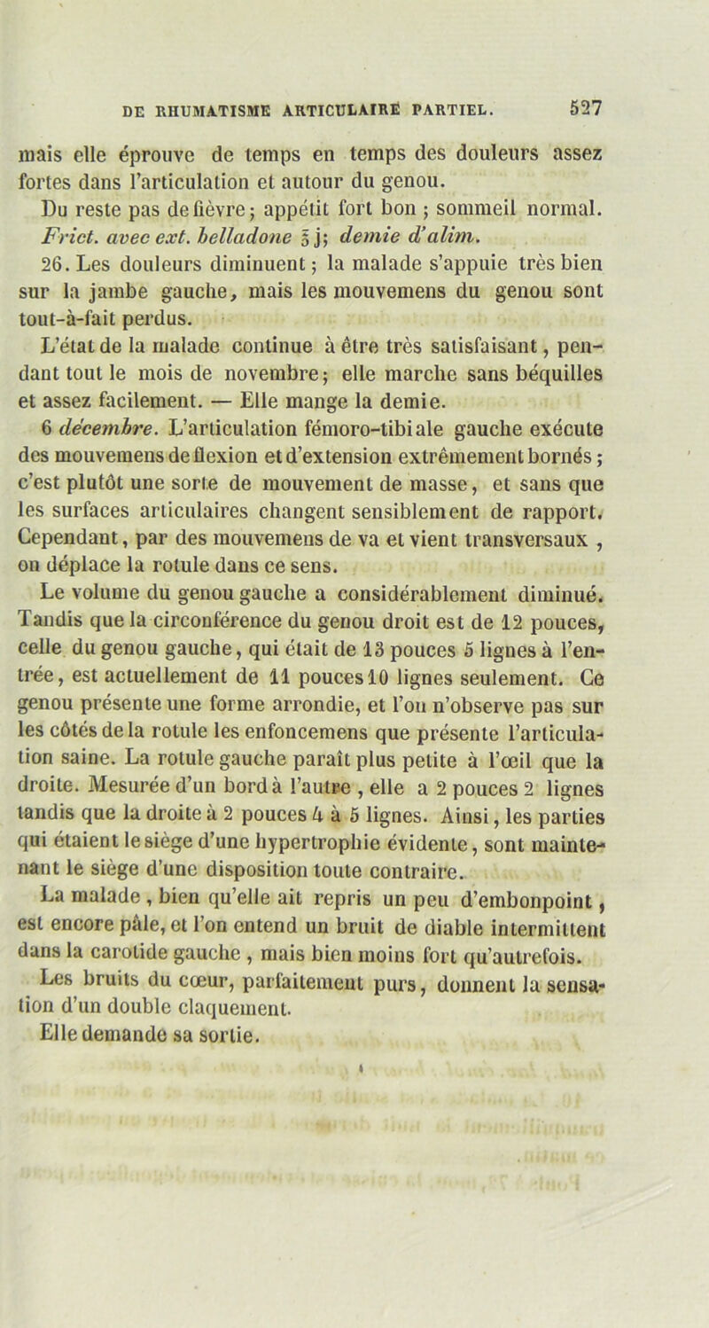 niais elle éprouve de temps en temps des douleurs assez fortes dans l’articulation et autour du genou. Du reste pas de fièvre; appétit fort bon ; sommeil normal. Frict. avec ext. belladone 5 j; demie d’alim. 26. Les douleurs diminuent; la malade s’appuie très bien sur la jambe gauche, mais les mouvemens du genou sont tout-à-fait perdus. L’état de la malade continue à être très satisfaisant, pen- dant tout le mois de novembre; elle marche sans béquilles et assez facilement. — Elle mange la demie. 6 décembre. L’articulation fémoro-tibiale gauche exécute des mouvemens de flexion et d’extension extrêmement bornés ; c’est plutôt une sorte de mouvement de masse, et sans que les surfaces articulaires changent sensiblement de rapport. Cependant, par des mouvemens de va et vient transversaux , on déplace la rotule dans ce sens. Le volume du genou gauche a considérablement diminué. Tandis que la circonférence du genou droit est de 12 pouces, celle du genou gauche, qui était de 13 pouces 5 lignes à l’en- trée, est actuellement de 11 pouces 10 lignes seulement. Ce genou présente une forme arrondie, et l’on n’observe pas sur les côtés de la rotule les enfoncemens que présente l’articula- tion saine. La rotule gauche paraît plus petite à l’œil que la droite. Mesurée d’un bord à l’autre , elle a 2 pouces 2 lignes tandis que la droite à 2 pouces lx à 5 lignes. Ainsi, les parties qui étaient lesiège d’une hypertrophie évidente, sont mainte- nant le siège d’une disposition toute contraire. La malade , bien qu’elle ait repris un peu d’embonpoint, est encore pâle, et l’on entend un bruit de diable intermittent dans la carotide gauche , mais bien moins fort qu’au trefois. Les bruits du cœur, parfaitement purs, donnent la sensa- tion d’un double claquement. Elle demande sa sortie.