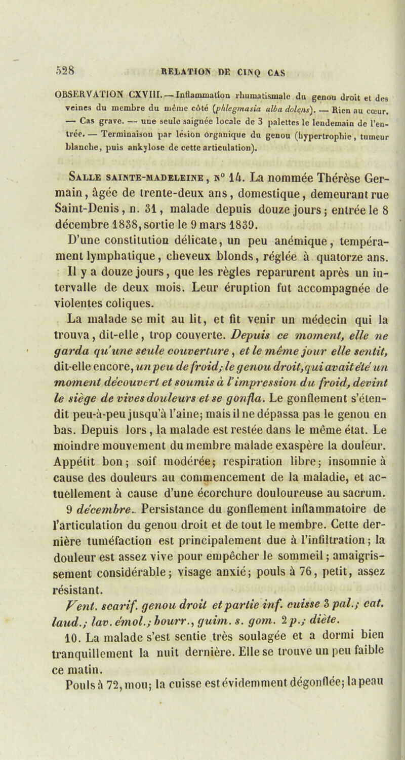 OBSERVATION CXVIII—Inflammation rhumatismale du genou droit et des veines du membre du même côté (p/ilegmasia alla dolens). Rien au cœur. — Cas grave. — une seule saignée locale de 3 palettes le lendemain de l’en- trce. — Terminaison par lésion organique dn genou (hypertrophie, tumeur blanche, puis ankylosé de cette articulation). Salle sainte-madeleine, n° là. La nommée Thérèse Ger- main, âgée de trente-deux ans, domestique, demeurant rue Saint-Denis, n. 31, malade depuis douze jours; entrée le 8 décembre 1838, sortie le 9 mars 1839. D’une constitution délicate, un peu anémique, tempéra- ment lymphatique, cheveux blonds, réglée à quatorze ans. 11 y a douze jours, que les règles reparurent après un in- tervalle de deux mois. Leur éruption fut accompagnée de violentes coliques. La malade se mit au lit, et fit venir un médecin qui la trouva , dit-elle, trop couverte. Depuis ce moment, elle ne garda qu’une seule couverture, et le même jour elle sentit, dit-elle encore, un peu de froid; le genou droit, q ui avait été un moment découvert et soumis à Vimpression du froid, devint le siège de vives douleurs et se gonfla. Le gonflement s’éten- dit peu-à-peu jusqu’à l’aine; mais il ne dépassa pas le genou en bas. Depuis lors, la malade est restée dans le même état. Le moindre mouvement du membre malade exaspère la douleur. Appétit bon; soif modérée; respiration libre; insomnie à cause des douleurs au commencement de la maladie, et ac- tuellement à cause d’une écorchure douloureuse au sacrum. 9 décembre. Persistance du gonflement inflammatoire de l’articulation du genou droit et de tout le membre. Cette der- nière tuméfaction est principalement due à l’infiltration ; la douleur est assez vive pour empêcher le sommeil ; amaigris- sement considérable; visage anxié; pouls à 76, petit, assez résistant. Vent, scarif. genou droit et partie inf. cuisse 3 pal.; cat. laud.; lav. émoi.; bourr., guim. s. gom. 2 p.; diète. 10. La malade s’est sentie très soulagée et a dormi bien tranquillement la nuit dernière. Elle se trouve un peu faible ce matin. Pouls à 72, mou; la cuisse est évidemment dégonflée; la peau