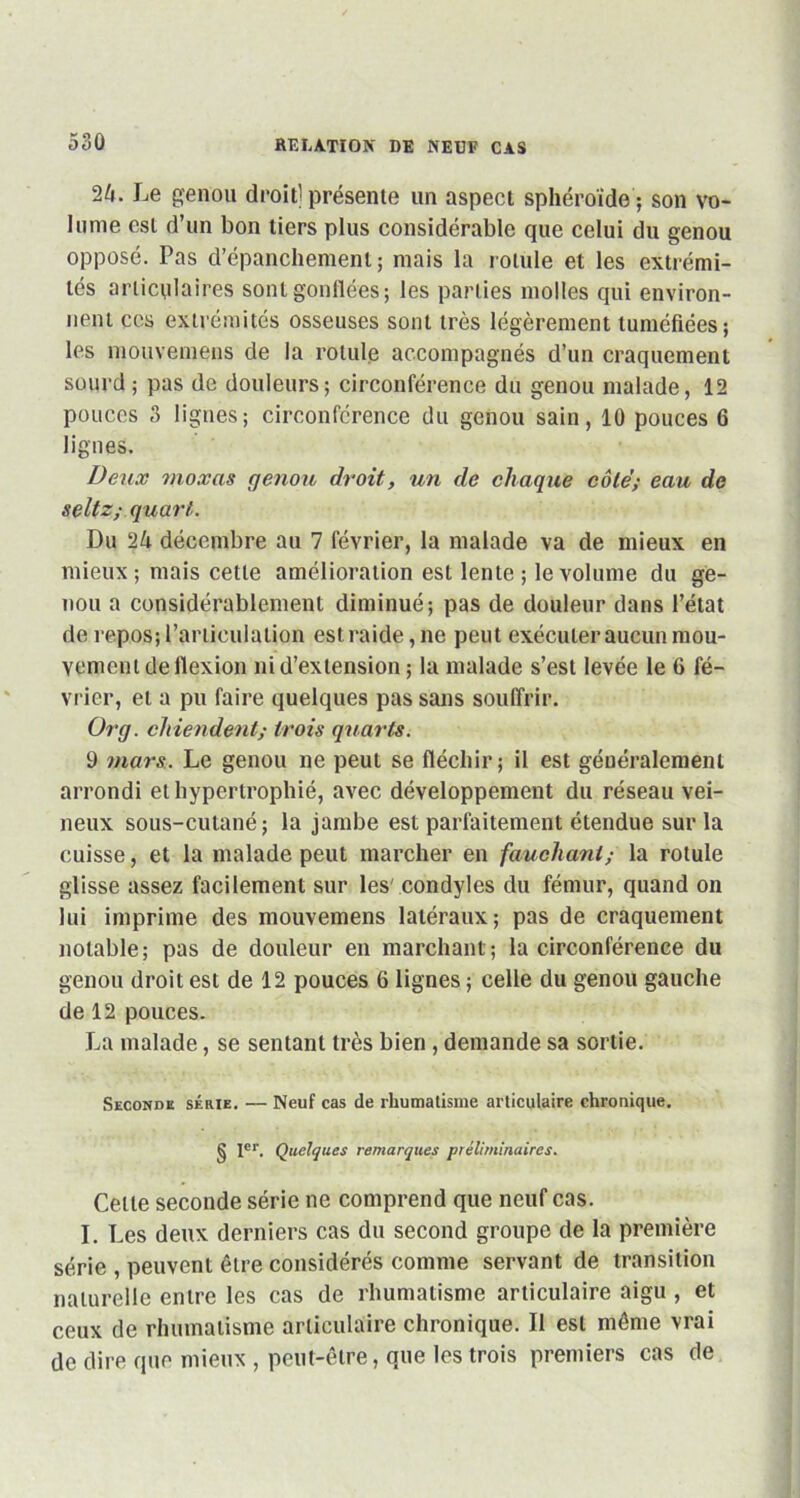 24. Le genou droit] présente un aspect sphéroïde ; son vo- lume est d’un bon tiers plus considérable que celui du genou opposé. Pas d’épanchement; mais la rotule et les extrémi- tés articulaires sont gonflées; les parties molles qui environ- nent ces extrémités osseuses sont très légèrement tuméfiées; les mouvemens de la rotule accompagnés d’un craquement sourd; pas de douleurs; circonférence du genou malade, 12 pouces 3 lignes; circonférence du genou sain, 10 pouces 6 lignes. Deux moxas genou droit, un de chaque côté; eau de seltz; quart. Du 2k décembre au 7 février, la malade va de mieux en mieux ; mais cette amélioration est lente ; le volume du ge- nou a considérablement diminué; pas de douleur dans l’état de repos; l’articulation est raide, ne peut exécuter aucun mou- vement de flexion ni d’extension ; la malade s’est levée le 6 fé- vrier, et a pu faire quelques pas sans souffrir. Org. chiendent; trois quarts. 9 mars. Le genou ne peut se fléchir; il est généralement arrondi et hypertrophié, avec développement du réseau vei- neux sous-cutané; la jambe est parfaitement étendue sur la cuisse, et la malade peut marcher en fauchant; la rotule glisse assez facilement sur les condyles du fémur, quand on lui imprime des mouvemens latéraux; pas de craquement notable; pas de douleur en marchant; la circonférence du genou droit est de 12 pouces 6 lignes ; celle du genou gauche de 12 pouces. La malade, se sentant très bien , demande sa sortie. Seconde série. — Neuf cas de rhumatisme articulaire chronique. § Ier. Quelques remarques préliminaires. Celle seconde série ne comprend que neuf cas. I. Les deux derniers cas du second groupe de la première série , peuvent être considérés comme servant de transition naturelle entre les cas de rhumatisme articulaire aigu , et ceux de rhumatisme articulaire chronique. Il est même vrai de dire que mieux , peut-être, que les trois premiers cas de