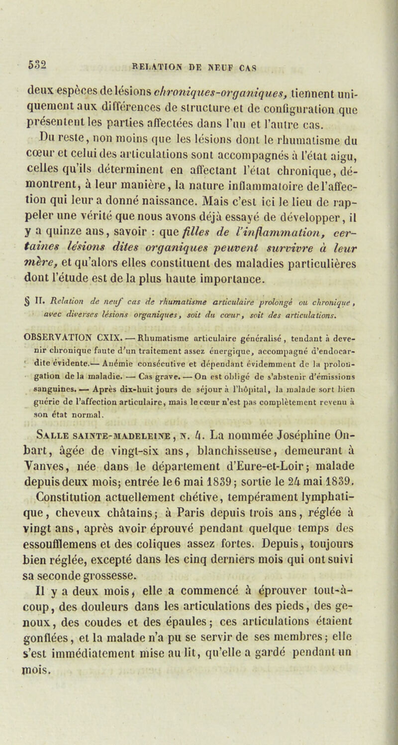 deux espèces de lésions chroniques-organiques, tiennent uni- quement aux différences de structure et de configuration que présentent les parties affectées dans l’un et l’autre cas. Du reste, non moins que les lésions dont le rhumatisme du cœur et celui des articulations sont accompagnés à l’état aigu, celles qu’ils déterminent en affectant l’état chronique, dé- montrent, à leur manière, la nature inflammatoire de l’affec- tion qui leur a donné naissance. Mais c’est ici le lieu de rap- peler une vérité que nous avons déjà essayé de développer, il y a quinze ans, savoir : que filles de Vinflammation-, cer- taines lésions dites organiques peuvent survivre à leur mère, et qu’alors elles constituent des maladies particulières dont l’étude est de la plus haute importance. § II. Relation de neuf cas de rhumatisme articulaire prolongé ou chronique, avec diverses lésions organiques, soit du cœur, soit des articulations. OBSERVATION CXIX.—Rhumatisme articulaire généralisé , tendant à deve- nir chronique faute d’un traitement assez énergique, accompagné d’endocar- dite évidente.— Anémie consécutive et dépendant évidemment de la prolon- gation delà maladie. — Cas grave. — On est obligé de s’abstenir d’émissions sanguines. — Après dix-huit jours de séjour à l’hôpital, la malade sort bien guérie de l’affection articulaire, mais le cœur n’est pas complètement revenu à son état normal. Salle sainte-madeleine, n. h. La nommée Joséphine On- bart, âgée de vingl-six ans, blanchisseuse, demeurant à Yanves, née dans le département d’Eure-et-Loir; malade depuis deux mois; entrée le 6 mai 1839 ; sortie le 24 mai 1839. Constitution actuellement chétive, tempérament lymphati- que, cheveux châtains; à Paris depuis trois ans, réglée à vingt ans, après avoir éprouvé pendant quelque temps des essoufïïemens et des coliques assez fortes. Depuis, toujours bien réglée, excepté dans les cinq derniers mois qui ont suivi sa seconde grossesse. Il y a deux mois, elle a commencé à éprouver tout-à- coup , des douleurs dans les articulations des pieds, des ge- noux, des coudes et des épaules; ces articulations étaient gonflées, et la malade n’a pu se servir de ses membres; elle s’est immédiatement mise au lit, qu’elle a gardé pendant un mois.