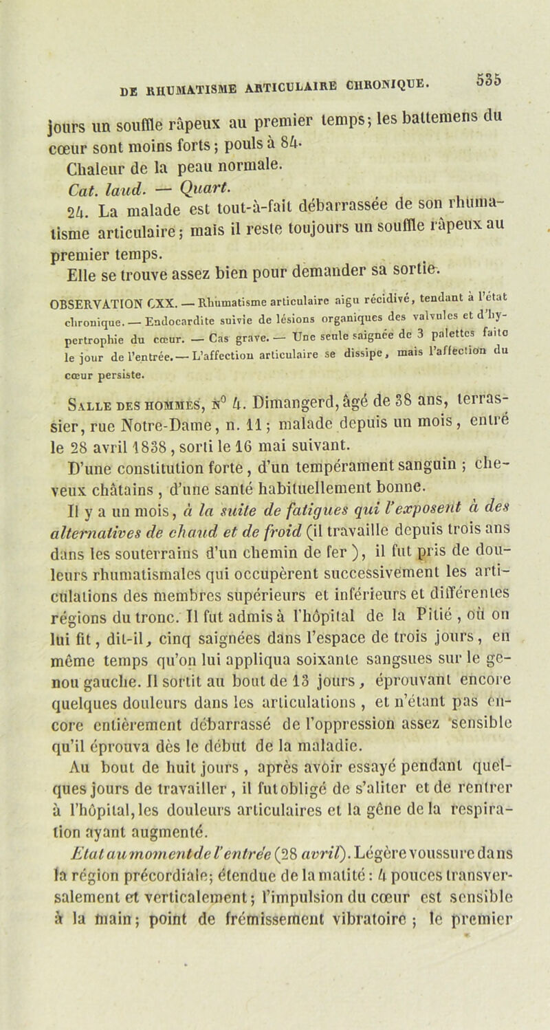 jours un souffle râpeux au premier temps; les battemens du cœur sont moins forts ; pouls à 8â- Chaleur de la peau normale. Cat. laud. — Quart. 2u. La malade est tout-à-faft débarrassée de son rhuma- tisme articulaire; mais il reste toujours un souffle râpeux au premier temps. Elle se trouve assez bien pour demander sa sortie. OBSERVATION CXX. — Rhumatisme articulaire aigu récidivé, tendant à 1 état chronique. — Endocardite suivie de lésions organiques des valvules et d hy- pertrophie du cœur. — Cas grave. — Une seule saignée de 3 palettes faite le jour de l’entrée.—L’affection articulaire se dissipe, mais l’aflectioin du cœur persiste. Salle des hommes, n° h. Dimangerd, âgé de 38 ans, terras- sier, rue Notre-Dame, n. Il ; malade depuis un mois, entré le 28 avril 1838 , sorti le 16 mai suivant. D’une constitution forte, d’un tempérament sanguin ; che- veux châtains, d’une santé habituellement bonne. Il y a un mois, à la suite de fatigues qui Vexposent a des alteiviatives de chaud et de froid (il travaille depuis trois ans dans les souterrains d’un chemin de fer ), il fut pris de dou- leurs rhumatismales qui occupèrent successivement les arti- culations des membres supérieurs et inférieurs et différentes régions du tronc. Il fut admis à l’hôpital de la Pitié , où on lui fit, dit-il, cinq saignées dans l’espace de trois jours, en même temps qu’on lui appliqua soixante sangsues sur le ge- nou gauche. Il sortit au bout de 13 jours, éprouvant encore quelques douleurs dans les articulations , et n’étant pas en- core entièrement débarrassé de l’oppression assez sensible qu’il éprouva dès le début de la maladie. Au bout de huit jours , après avoir essayé pendant quel- ques jours de travailler , il fut obligé de s’aliter et de rentrer à l’hôpital,les douleurs articulaires et la gêne delà respira- tion ayant augmenté. EtataumomenPdel'entrée (28 avril). Légère voussure dans la région précordiale; étendue de la matité : h pouces transver- salement et verticalement; l’impulsion du cœur est sensible à la main ; point de frémissement vibratoire ; le premier