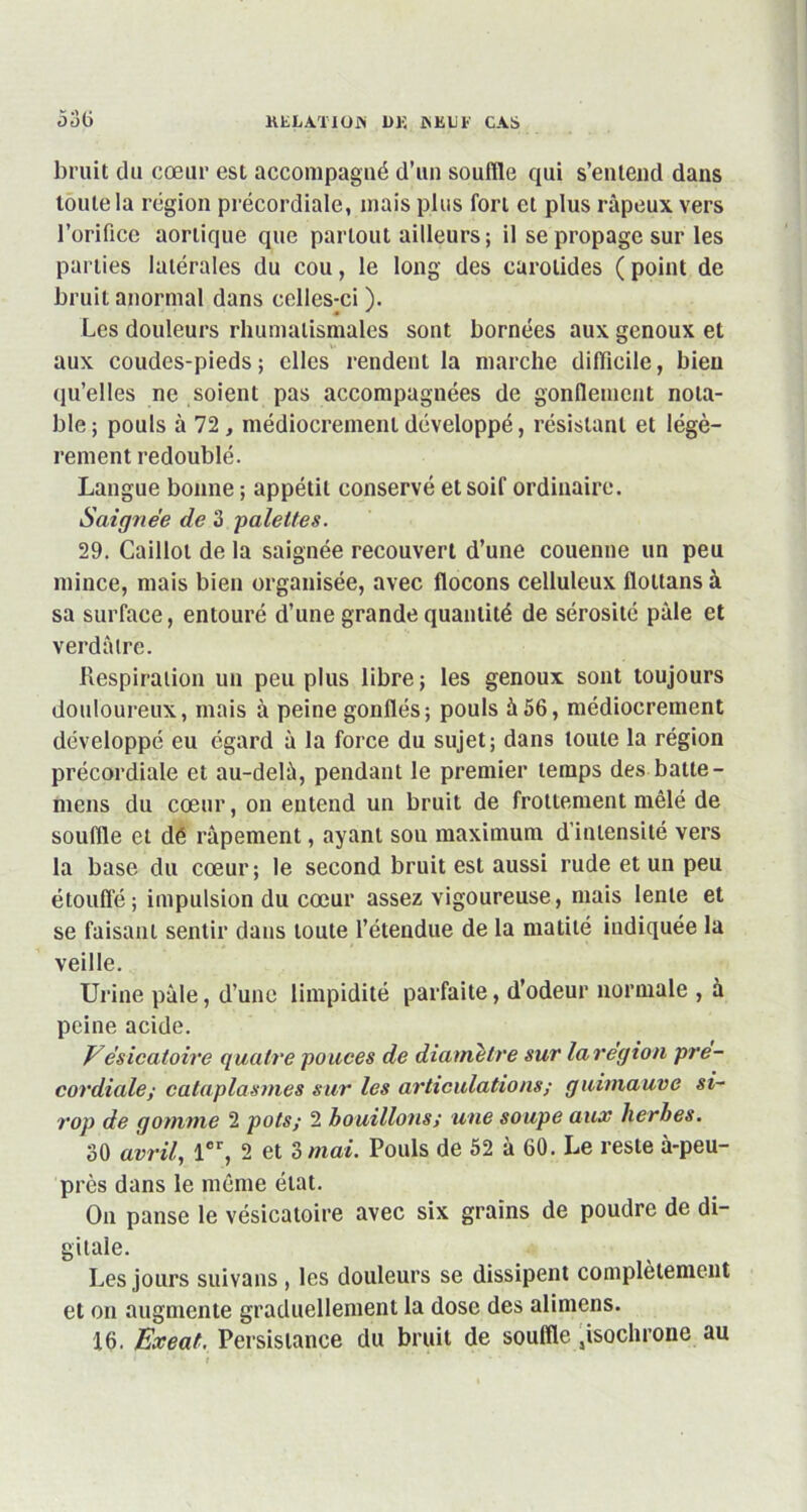 bruit du cœur est accompagné d’un souffle qui s’entend dans toute la région précordiale, mais plus fort et plus râpeux vers l’orifice aortique que partout ailleurs ; il se propage sur les parties latérales du cou, le long des carotides ( point de bruit anormal dans celles-ci ). 0 * Les douleurs rhumatismales sont bornées aux genoux et aux coudes-pieds; elles rendent la marche difficile, bien qu’elles ne soient pas accompagnées de gonflement nota- ble; pouls à 72, médiocrement développé, résistant et légè- rement redoublé. Langue bonne ; appétit conservé et soif ordinaire. Saignée de 3 palettes. 29. Caillot de la saignée recouvert d’une couenne un peu mince, mais bien organisée, avec flocons celluleux floltans à sa surface, entouré d’une grande quantité de sérosité pâle et verdâtre. Respiration un peu plus libre; les genoux sont toujours douloureux, mais à peine gonflés; pouls à56, médiocrement développé eu égard â la force du sujet; dans toute la région précordiale et au-delà, pendant le premier temps des batte - mens du cœur, on entend un bruit de frottement mêlé de souffle et dé râpement, ayant son maximum d’intensité vers la base du cœur; le second bruit est aussi rude et un peu étouffé; impulsion du cœur assez vigoureuse, mais lente et se faisant sentir dans toute l’étendue de la matité indiquée la veille. Urine pâle, d’une limpidité parfaite, d’odeur normale , à peine acide. Vésicatoire quatre pouces de diamètre sur larégion pre- cordiale; cataplasmes sur les articulations; guimauve si- rop de gomme 2 pots; 2 bouillons; une soupe aux herbes. 30 avril, 1er, 2 et 3 mai. Pouls de 52 à 60. Le reste à-peu- près dans le même état. On panse le vésicatoire avec six grains de poudre de di- gitale. Les jours suivans , les douleurs se dissipent complètement et on augmente graduellement la dose des alimens. 16. Exeat, Persistance du bruit de souffle sisochrone au