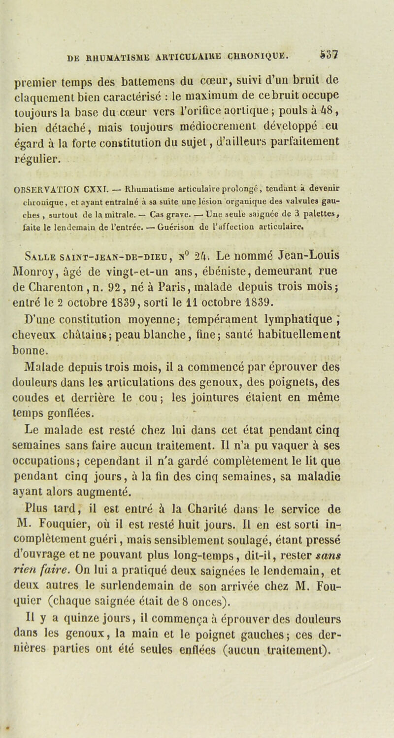 premier temps des battemens du cœur, suivi d’un bruit de claquement bien caractérisé : le maximum de ce bruit occupe toujours la base du cœur vers l’orifice aortique ; pouls à 48, bien détaché, mais toujours médiocrement développé eu égard à la forte constitution du sujet, d’ailleurs parfaitement régulier. OBSERVATION CXXI. — Rhumatisme articulaire prolongé, tendant à devenir chrouique, et ayant entraîné à sa suite une lésion organique des valvules gau- ches , surtout de la mitrale. — Cas grave. —Une seule saignée de 3 palettes, laite le lendemain de l’entrée. — Guérison de l’affection articulaire. Salle saint-jean-de-dieu, n° 24. Le nommé Jean-Louis Monroy, âgé de vingt-et-un ans, ébéniste, demeurant rue de Charenlon, n. 92, né à Paris, malade depuis trois mois; entré le 2 octobre 1839, sorti le 11 octobre 1839. D’une constitution moyenne; tempérament lymphatique; cheveux châtains; peau blanche, fine; santé habituellement bonne. Malade depuis trois mois, il a commencé par éprouver des douleurs dans les articulations des genoux, des poignets, des coudes et derrière le cou ; les jointures étaient en même temps gonflées. Le malade est resté chez lui dans cet état pendant cinq semaines sans faire aucun traitement. Il n’a pu vaquer à ses occupations; cependant il n'a gardé complètement le lit que pendant cinq jours, à la fin des cinq semaines, sa maladie ayant alors augmenté. Plus lard, il est entré à la Charité dans le service de M. Fouquier, où il est resté huit jours. Il en est sorti in- complètement guéri, mais sensiblement soulagé, étant pressé d’ouvrage et ne pouvant plus long-temps, dit-il, rester «ans rien faire. On lui a pratiqué deux saignées le lendemain, et deux autres le surlendemain de son arrivée chez M. Fou- quier (chaque saignée était de 8 onces). Il y a quinze jours, il commença à éprouver des douleurs dans les genoux, la main et le poignet gauches; ces der- nières parties ont été seules enflées (aucun traitement).