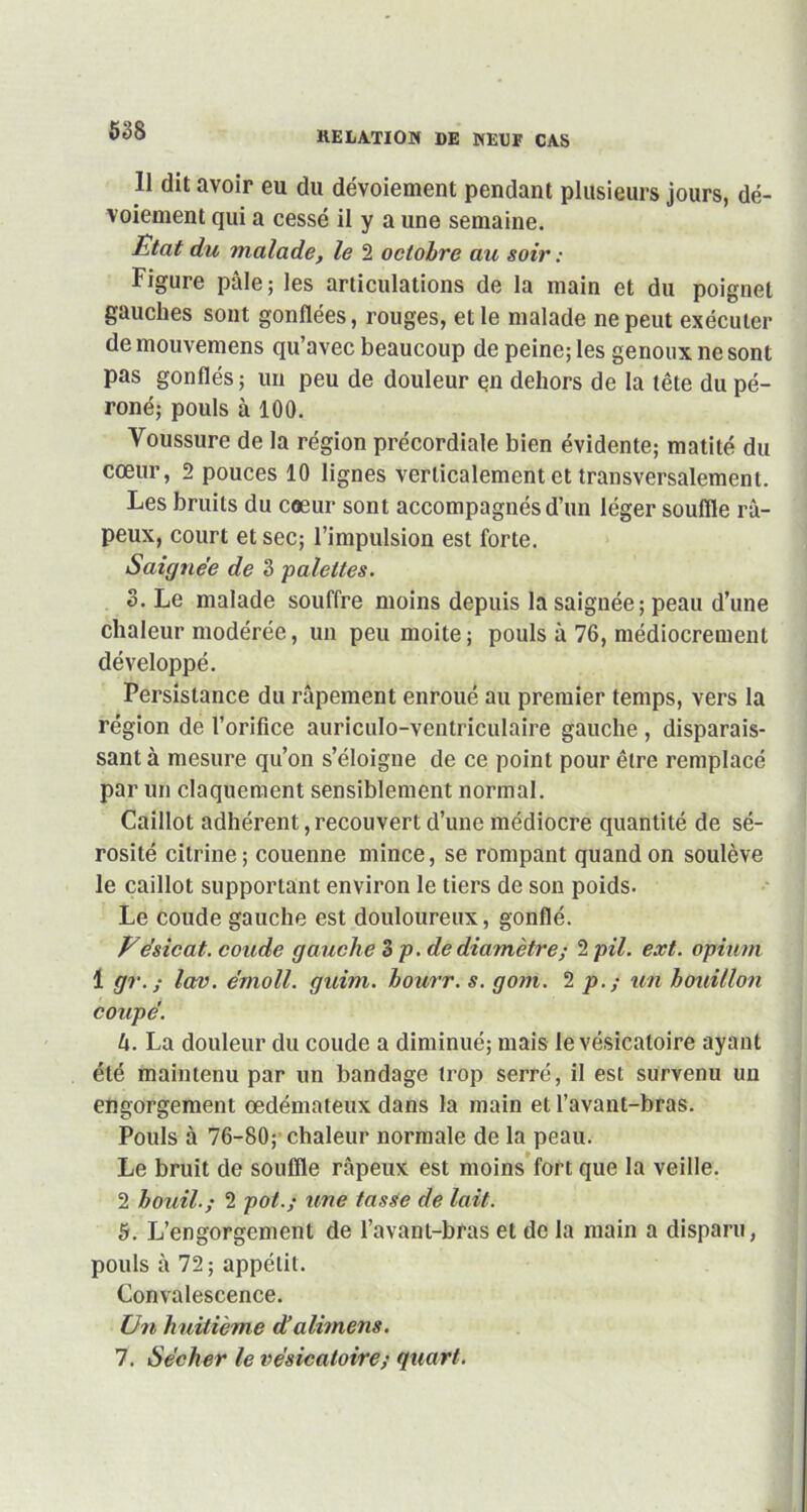 Il dit avoir eu du dévoiement pendant plusieurs jours, dé- voiement qui a cessé il y a une semaine. Etat du malade, le 2 octobre au soir : Figure pâle; les articulations de la main et du poignet gauches sont gonflées, rouges, et le malade ne peut exécuter de mouvemens qu’avec beaucoup de peine; les genoux ne sont pas gonflés; un peu de douleur en dehors de la tête du pé- roné; pouls à 100. Voussure de la région précordiale bien évidente; matité du cœur, 2 pouces 10 lignes verticalement et transversalement. Les bruits du cœur sont accompagnés d’un léger souffle râ- peux, court et sec; l’impulsion est forte. Saignée de 3 palettes. 3. Le malade souffre moins depuis la saignée; peau d’une chaleur modérée, un peu moite ; pouls à 76, médiocrement développé. Persistance du râpement enroué au premier temps, vers la région de l’orifice auriculo-ventriculaire gauche , disparais- sant à mesure qu’on s’éloigne de ce point pour être remplacé par un claquement sensiblement normal. Caillot adhérent,recouvert d’une médiocre quantité de sé- rosité cilrine; couenne mince, se rompant quand on soulève le caillot supportant environ le tiers de son poids. Le coude gauche est douloureux, gonflé. Eesicat. coude gauche 3 p. de diamètre; 2 pii. ext. opium 1 gr. ; lav. émoll. guim. bourr. s. gom. 2 p. ; un bouillon coupe’. U. La douleur du coude a diminué; mais le vésicatoire ayant été maintenu par un bandage trop serré, il est survenu un engorgement œdémateux dans la main et l’avant-bras. Pouls à 76-80; chaleur normale de la peau. Le bruit de souffle râpeux est moins fort que la veille. 2 bouil.; 2 pot.; une tasse de lait. 5. L’engorgement de l’avant-bras et de la main a disparu, pouls à 72; appétit. Convalescence. Un huitième dfalimens. 7. Sécher le vésicatoire; quart.