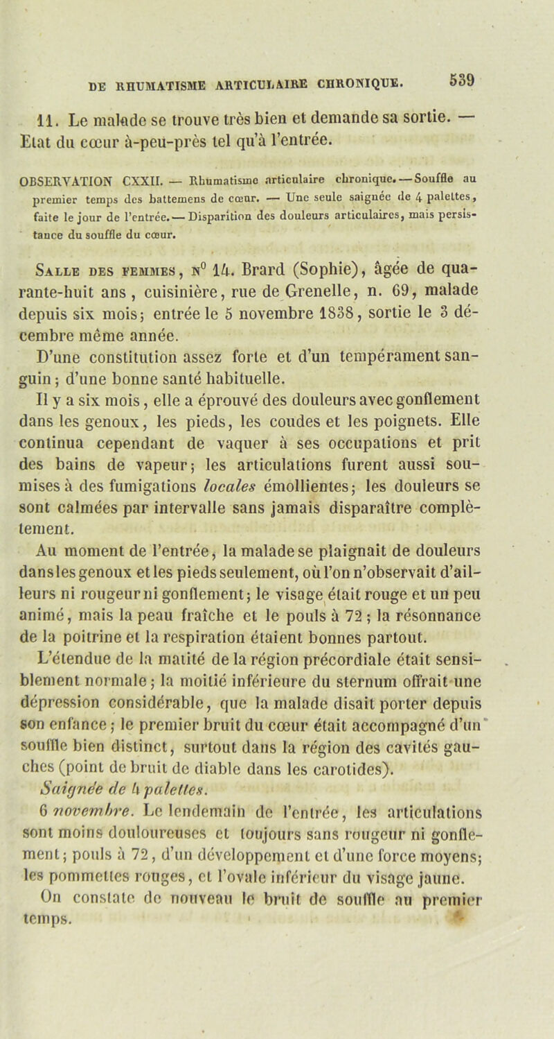 11. Le malade se trouve très bien et demande sa sortie. — Etat du cœur à-peu-près tel qu’à l’entrée. OBSERVATION CXXII. — Rhumatisme articulaire chronique.— Souffle au premier temps des battemens de cœur. — Une seule saignée de 4 paleltes, faite le jour de l’entrée. ■—Disparition des douleurs articulaires, mais persis- tance du souffle du cœur. Salle des femmes , n° lè. Brard (Sophie), âgée de qua- rante-huit ans , cuisinière, rue de Grenelle, n. G9, malade depuis six mois; entrée le 5 novembre 1S38, sortie le 3 dé- cembre même année. D’une constitution assez forte et d’un tempérament san- guin ; d’une bonne santé habituelle. Il y a six mois, elle a éprouvé des douleurs avec gonflement dans les genoux, les pieds, les coudes et les poignets. Elle continua cependant de vaquer à ses occupations et prit des bains de vapeur; les articulations furent aussi sou- mises à des fumigations locales émollientes; les douleurs se sont calmées par intervalle sans jamais disparaître complè- tement. Au moment de l’entrée, la malade se plaignait de douleurs dans les genoux et les pieds seulement, où l’on n’observait d’ail- leurs ni rougeur ni gonflement; le visage était rouge et un peu animé, mais la peau fraîche et le pouls à 72 ; la résonnance de la poitrine et la respiration étaient bonnes partout. L’étendue de la matité de la région précordiale était sensi- blement normale ; la moitié inférieure du sternum offrait une dépression considérable, que la malade disait porter depuis son enfance ; le premier bruit du cœur était accompagné d’un souffle bien distinct, surtout dans la région des cavités gau- ches (point de bruit de diable dans les carotides). Saifjnee de h pale fies. 6 novembre. Le lendemain de l’entrée, les articulations sont moins douloureuses et toujours sans rougeur ni gonfle- ment; pouls à 72, d’un développement et d’une force moyens; les pommettes rouges, et l’ovale inférieur du visage jaune. On constate de nouveau le bruit de souffle au premier temps.