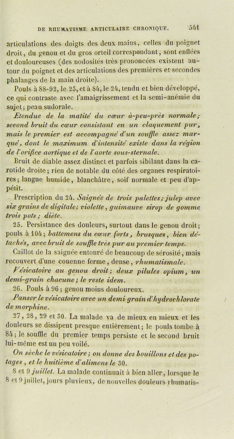 articulations des doigts des deux mains, celles du poignet droit, du genou et du gros orteil correspondant, sont enflées et douloureuses (des nodosités très prononcées existent au- tour du poignet et des articulations des premières et secondes phalanges de la main droite). Pouls à 88-92, le 23, et à 84, le 24, tendu et bien développé, ce qui contraste avec l'amaigrissement et la semi-anémie du sujet j peau sudorale. Etendue de la matité du cœur à-peu-près normale ; second bruit du cœur consistant en un claquement pur, mais le premier est accompagné d’un souffle assez mar- que', dont le maximum d’intensité existe dans la région de l’orifice aortique et de l'aorte sous-sternale. Bruit de diable assez distinct et parfois sibilant dans la ca- rotide droite ; rien de notable du côté des organes respiratoi- res ; langue humide, blanchâtre, soif normale et peu d’ap- pétit. Prescription du 24. Saignée de trois palettes ; julep avec stx grains de digitale; violette, guimauve sirop de gomme trois pots ; diète. 25. Persistance des douleurs, surtout dans le genou droit; pouls à 104; battemens du cœur forts, brusques, bien dé- tachés, avec bruit de sou ffle très pur au premier temps. Caillot de la saignée entouré de beaucoup de sérosité, mais recouvert d’une couenne ferme, dense, rhumatismale. Vésicatoire au genou droit; deux pilules opium, un demi-grain chacune ; le reste idem. 26. Pouls à 96 ; genou moins douloureux. Panser le vésicatoire avec un demi grain d’hydrochlorate de morphine. 29 et 30. La malade va de mieux en mieux et les douleurs se dissipent presque entièrement; le pouls tombe à 84; le souille du premier temps persiste et le second bruit lui-même est un peu voilé. On sèche le vésicatoire ; on donne des bouillons et des po- tages , et le huitième d’alimens le 30. 8 et 9 juillet. La malade continuait à bien aller, lorsque le <>l 9 juillet, jours pluvieux, de nouvelles douleurs rhumatis-