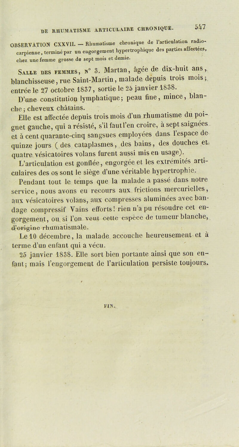 OBSERVATION CXXVII. — Rhumatisme chronique de l’articulation radio- carpienne, terminé par un engorgement hypertrophique des parties affectées, chez une femme grosse de sept mois et demie. Salle des femmes, n° 3. Martan, âgée de dix-liuit ans, blanchisseuse, rue Saint-Martin, malade depuis trois mois; entrée le 27 octobre 1837, sortie le 25 janvier 1838. D’une constitution lymphatique; peau fine, mince, blan- che ; cheveux châtains. Elle est affectée depuis trois mois d’un rhumatisme du poi- gnet gauche, qui a résisté, s’ilfautl’en croire, à sept saignées et à cent quarante-cinq sangsues employées dans l’espace de quinze jours ( des cataplasmes, des bains, des douches et, quatre vésicatoires volans furent aussi mis en usage). L’articulation est gonflée, engorgée et les extrémités arti- culaires des os sont le siège d’une véritable hypertrophie. Pendant tout le temps que la malade a passé dans notre service, nous avons eu recours aux frictions mercurielles, aux vésicatoires volans, aux compresses aluminées avec ban- dage compressif Vains efforts ! rien n’a pu résoudre cet en- gorgement, ou si l’on veut celle espèce de tumeur blanche, d’origine rhumatismale. Le 10 décembre, la malade accouche heureusement et à terme d’un enfant qui a vécu. 25 janvier 1838. Elle sort bien portante ainsi que son en- fant; mais l’engorgement de l’articulation persiste toujours. FIN.