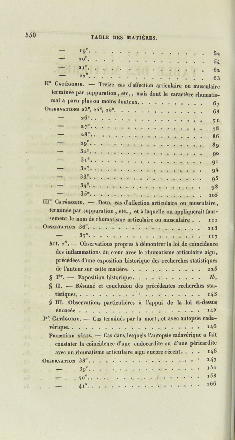 ,9' ao<> . . 54 ~ ~ aa<! . . . 63 Il Catégorie. — Treize cas d’affection articulaire ou musculaire terminée par suppuration, etc., mais dont le caractère rhumatis- mal a paru plus ou moins douteux 67 Observations a3e, 24e, 26e gg — a6e !!!!!!.'.' 7r — 27e- 78 — 286 86 — a9e-* • • • * • 89 3o° 90 a ,e 31 • • • ' 91 — 32e 94 33e. ..... . g5 ■ ~ 98 — 35- • . io5 IIIe Catégorie. — Deux cas d’affection articulaire ou musculaire, terminée par suppuration , etc., et à laquelle on appliquerait faus- sement le nom de rhumatisme articulaire ou musculaire . . ni Observation 36e x x 3 — 37e 117 Art. 2 e. — Observations propres à démontrer la loi de coïncidence des inflammations du cœur avec le rhumatisme articulaire aigu, précédées d’une exposition historique des recherches statistiques de l’auteur sur cette matièrei ia5 § Ier. — Exposition historique Ib. § II. — Résumé et conclusion des précédentes recherches sta- tistiques * i43 $ III. Observations particulières à l’appui de la loi ci-dessus énoncée . 14S Ir° Catégorie. — Cas terminés par la mort, et avec autopsie cada- vérique *46 Première série. — Cas dans lesquels l’autopsie cadavérique a fait constater la coïncidence d’une endocardite ou d’une péricardite avec un rhumatisme articulaire aigu encore récent. ... 146 Observation 38e. ' *47 — 3q° ii»o