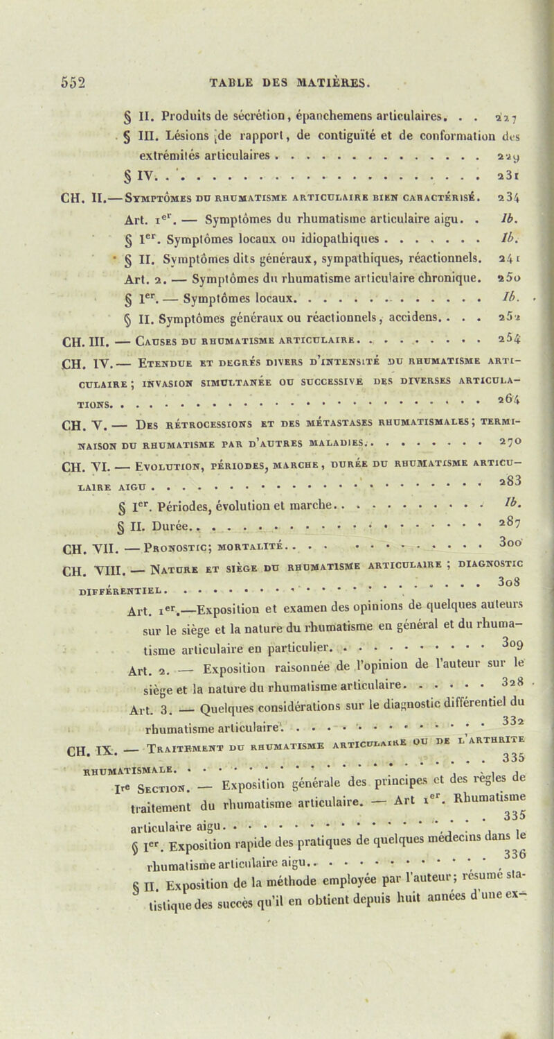 § II. Produits de sécrétion, épanchemens articulaires. . . 227 § III. Lésions [de rapport, de contiguïté et de conformation dos extrémités articulaires 229 § IV. ü3t CH. II.— Symptômes DU RHUMATISME ARTICULAIRE BIEN CARACTÉRISÉ. 234 Art. xer. — Symptômes du rhumatisme articulaire aigu. . 1b. § 1er. Symptômes locaux ou idiopathiques lb. • § II. Symptômes dits généraux, sympathiques, réactionnels. 241 Art. 2. — Symptômes du rhumatisme articulaire chronique. 25o § 1er. — Symptômes locaux - Ib. § II. Symptômes généraux ou réactionnels, accidens.. . . 25-2 CII. III. — Causes bu rhumatisme articulaire 2Ô4 CH. IV. Etenbue et begrés bivers d’intensité du rhumatisme arti- culaire ; invasion simultanée ou successive des diverses articula- tions 2®^ CH. V. Des rétrocessions et des métastases rhumatismales; termi- naison du rhumatisme par d’autres MALADIES; 270 CH. VI. Evolution, périodes, marche , durée du rhumatisme articu- laire AIGU § Ier. Périodes, évolution et marche !b. § II. Durée.. * 2^7 CH. VII.—Pronostic; mortalité 3oo VIII. Nature et siège du rhumatisme articulaire ; diagnostic , 3o8 DIFFERENTIEL Art. 1er. Exposition et examen des opinions de quelques ailleurs sur le siège et la nature du rhumatisme en général et du rhuma- tisme articulaire en particulier 3°9 ^rt. — Exposition raisonuée de l’opinion de 1 auteur sur le siège et la nature du rhumatisme articulaire 328 An. 3. Quelques considérations sur le diagnostic différentiel du rhumatisme articulaire1. • • • * Traitement du rhumatisme articulaire ou de l arthri . . . . . 335 rhumatismale * , , , , ire Section. — Exposition générale des principes et des réglés de traitement du rhumatisme articulaire. — Art ier. Rhumatisme articulaire aigu . . , . « I« Exposition rapide des pratiques de quelques médecins dans v 1 . , . ... 336 rhumatisme articulaire aigu.. 8 II Exposition de la méthode employée par l’auteur; résumé sta- tistique des succès qu’il en obtient depuis huit années d une ex-