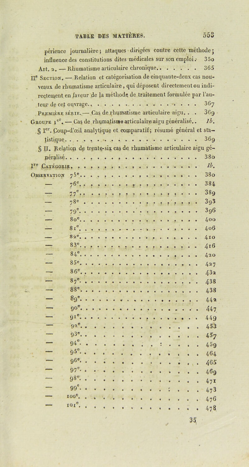 périence journalière; attaques dirigées coutre cette méthode; influence des constitutions dites médicales sur son emploi : 35o Art. 2. — Rhumatisme articulaire chronique 365 EL* Section. — Relation et catégorisation de cinquante-deux cas nou- veaux de rhumatisme articulaire, qui déposent directement ou indi- rectement en faveur de la méthode de traitement formulée par l’au- teur de ce); oqvrage 367 Première série.— Cas de rhumatisme articulaire aigu. . . 36g Groupe icI. — Cas de rhumatisme articulaire aigu généralisé.. 1b. § Ier. Coup-d’œil analytique et comparatif; résumé général et sta- tistique. ........ 369 § H. Relation de trente-six cas de rhumatisme articulaire aigu gé- néralisé. 380 Ire Categorie . lb. Observation 75e............. 38o — 76e. ....... t . , 384 — 77e.. ................ 389 — 78e 393 — 79e- 396 — 80e 400 — 81e 406 — 82e 410 — 83e. ................. 416 — 84e . 420 — 85e 427 — 86e. 432 — 87e 438 — 88e 438 — 89e 44a — 90e- • 447 — 91* 449 — 92e 453 — 93e 457 — 94° : .... 459 ~ 95° ~ 96e. 465 ~ 9’° . 473 . 476 . 478 99 • 100e. 101e. 35