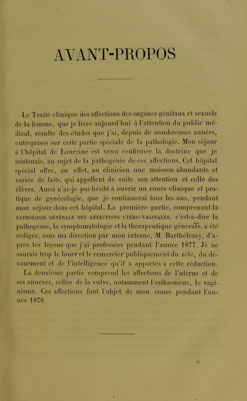 AVANT-PROPOS Le Traité clinique des affections des organes génitaux et sexuels de la femme, que je livre aujourd'hui à l'attention du public mé- dical, résulte des études que j'ai, depuis de nombreuses années, entreprises sur cette partie spéciale de la pathologie. Mon séjour à l'hôpital de Lourcine est venu confirmer la doctrine que je soutenais, au sujet de la pathogénie de ces affections. Cet hôpital spécial offre, en effet, au clinicien une moisson abondante et variée de faits, qui appellent de suite son attention et celle des élèves. Aussi n'ai-je pas hésité à ouvrir un cours clinique et pra- tique de gynécologie, que je continuerai tous les ans, pendant mon séjour dans cet hôpital. La première partie, comprenant la PATHOLOGIE GÉNÉRALE DES AFFECTIONS UTÉRO-VAGINALES, c'est-à-dire la palhogénie, la syniptomatologie et la thérapeutique généraVe, a été rédigée, sous ma direction par mon interne, M. Barthélémy, d'a- près les leçons que j'ai professées pendant l'année 1877. Je ne saurais trop le louer et le remercier publiquement du zèle, du dé- vouement et de l'intelligence qu'il a apportés à cette rédaction. La deuxième partie comprend les affections de l'utérus et de ses annexes, celles de la vulve, notamment l'esthiomène, le vagi- nisme. Ces affections font l'objet de mon cours pendant l'an- née 1878.