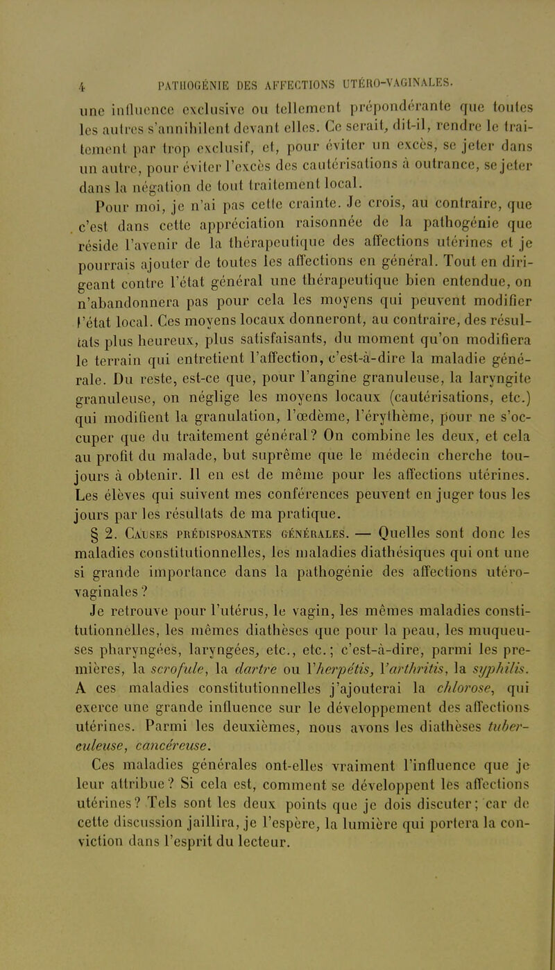 une inllucnce exclusive ou tellement prépondérante que toutes les autres s'annihilent devant elles. Ce serait, dit-il, rendre le trai- tement par trop exclusif, et, pour éviter un excès, se jeter dans un autre, pour éviter l'excès des cautérisations à outrance, se jeter dans la négation de tout traitement local. Pour moi, je n'ai pas celle crainte. Je crois, au contraire, que c'est dans cette appréciation raisonnée de la pathogénie que réside l'avenir de la thérapeutique des affections utérines et je pourrais ajouter de toutes les affections en général. Tout en diri- geant contre l'état général une thérapeutique bien entendue, on n'abandonnera pas pour cela les moyens qui peuvent modifier f'état local. Ces moyens locaux donneront, au contraire, des résul- tats plus heureux, plus satisfaisants, du moment qu'on modifiera le terrain qui entretient l'affection, c'est-à-dire la maladie géné- rale. Du reste, est-ce que, pour l'angine granuleuse, la laryngite granuleuse, on néglige les moyens locaux (cautérisations, etc.) qui modifient la granulation, l'œdème, l'érylhème, pour ne s'oc- cuper que du traitement général? On combine les deux, et cela au profit du malade, but suprême que le médecin cherche tou- jours à obtenir. 11 en est de même pour les affections utérines. Les élèves qui suivent mes conférences peuvent en juger tous les jours par les résultats de ma pratique. § 2. Causes prédisposantes géinérales. — Quelles sont donc les maladies constitutionnelles, les maladies diathésiques qui ont une si grande importance dans la pathogénie des affections utéro- vaginales ? Je retrouve pour l'utérus, le vagin, les mêmes maladies consti- tutionnelles, les mêmes diathèses que pour la peau, les muqueu- ses pharyngées, laryngées, etc., etc.; c'est-à-dire, parmi les pre- mières, la scrofule, la dartre ou Vherpétis, Varthritis, la syphilis. A ces maladies constitutionnelles j'ajouterai la chlorose., qui exerce une grande influence sur le développement des affections utérines. Parmi les deuxièmes, nous avons les diathèses tuber- culeuse, cancéreuse. Ces maladies générales ont-elles vraiment l'influence que je leur attribue? Si cela est, comment se développent les affections utérines? Tels sont les deux points que je dois discuter; car de cette discussion jaillira, je l'espère, la lumière qui portera la con- viction dans l'esprit du lecteur.