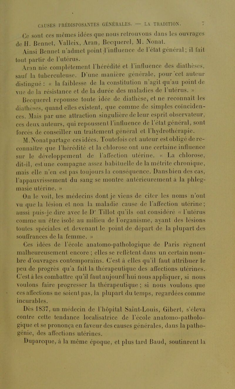 Ce sont ces mômes idées que nous retrouvons dans les ouvrages de H. Bennet, Valleix:, Aran, Becquerel, M. Nonat. Ainsi Bennet n'admet point l'influence de l'état général ; il lait tout partir de l'utérus. Aran nie complètement l'hérédité et l'influence des diathèses, sauf la tuberculeuse. D'une manière générale, pour cet auteur distingué : « la faiblesse de la constitution n'agit qu'au point de vue de la résistance et de la durée des maladies de l'utérus. » Becquerel repousse toute idée de diathèse, et ne reconnaît les diathèses, quand efles existent, que comme de simples coïnciden- ces. Mais par une attraction singulière de leur esprit observateur, ces deux, auteurs, qui repoussent l'influence de l'état général, sont forcés de conseiller un traitement général et l'hydrothérapie. M.Nonatpartage cesidées. Toutefois cet auteur est obligé de re- connaître que l'hérédité et la chlorose ont une certaine influence sur le développement de l'affection utérine. « La chlorose, dit-il, est une compagne assez habituelle de la métrite chronique, mais elle n'en est pas toujours la conséquence. Dansbien des cas, l'appauvrissement du sang se montre antérieurement à la phleg- masie utérine. » On le voit, les médecins dont je viens de citer les noms n'ont vu que la lésion et non la maladie cause de l'affection utérine ; aussi puis-je dire avec le D' Tillot qu'ils ont considéré « l'utérus comme un être isolé au milieu de l'organisme, ayant des lésions toutes spéciales et devenant le point de départ de la plupart des soulîrances de la femme. » Ces idées de l'école anatomo-pathologique de Paris régnent malheureusement encore ; elles se reflètent dans un certain nom- bre d'ouvrages contemporains. C'est à elles qu'il faut attribuer le peu de progrès qu'a fait la thérapeutique des afl'ections utérines. C'est à les combattre qu'il faut aujourd'hui nous appliquer, si nous voulons faire progresser la thérapeutique ; si nous voulons que ces alfections ne soient pas, la plupart du lejups, regardées comme incurables. Dès 1837, un médecin de l'hôpital Saint-Louis, Gibert, s'éleva contre cette tendance localisatrice de l'école anatomo-patholo- gique et se prononça en faveur des causes générales, dans la patho- génie, des affections utérines. Duparcque, à la môme époque, et plus tard Baud, soutinrent la