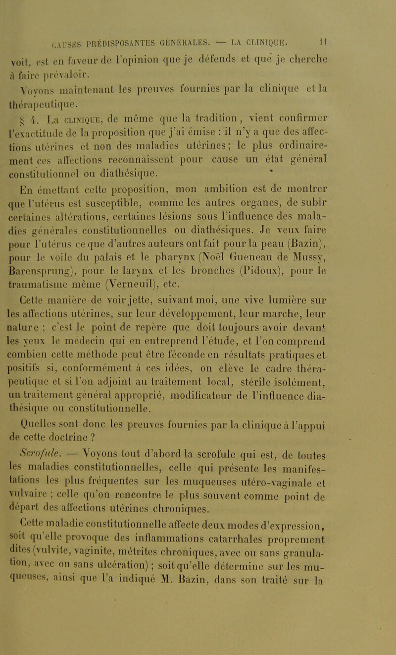 voit est en faveur de l'opinion que je défends et que je cherche à faire prévaloir. Voyons maintenant les preuves fournies par la clinique et la thérapeutique. i< 4. La CLINIQUE, de même que la tradition, vient confirmer l'exactitude de la proposition que j'ai émise : il n'y a que des affec- tions utérines et non des maladies utérines ; le plus ordinaire- ment ces affections reconnaissent pour cause un état général constitutionnel ou diathésique. En émettant cette proposition, mon ambition est de montrer que l'utérus est susceptible, comme les autres organes, de subir certaines altérations, certaines lésions sous l'influence des mala- dies générales constitutionnelles ou diathésiques. Je veux faire pour l'utérus ce que d'autres auteurs ont fait pour la peau (Bazin), pour le voile du palais et le pharynx (Noël Gueneau de Mussy, Barensprung), pour le larynx et les bronches (Pidoux), pour le traumatisme même (Verneuil), etc. Cette manière de voir jette, suivant moi, une vive lumière sur les affections utérines, sur leur développement, leur marche, leur nature ; c'est le point de repère que doit toujours avoir devan* les yeux le médecin qui en entreprend l'étude, et l'on comprend combien cette méthode peut être féconde en résultats pratiques et positifs si, conformément à ces idées, on élève le cadre théra- peutique et si l'on adjoint au traitement local, stérile isolément, un traitement général approprié, modificateur de l'influence dia- thésique ou constitutionnelle. Quelles sont donc les preuves fournies par la clinique à l'appui de cette doctrine ? Scrofule. — Voyons tout d'abord la scrofule qui est, de toutes les maladies constitutionnelles, celle qui présente les manifes- tations les plus fréquentes sur les muqueuses utéro-vaginale et vulvaire ; celle qu'on rencontre le plus souvent comme point de départ des affections utérines chroniques. Cette maladie constitutionnelle affecte deux modes d'expression, soit qu'elle provoque des inflammations catarrhales proprement dites (vulvite, vaginite, métrites chroniques, avec ou sans granula- tion, avec ou sans ulcération) ; soit qu'elle détermine sur les mu-