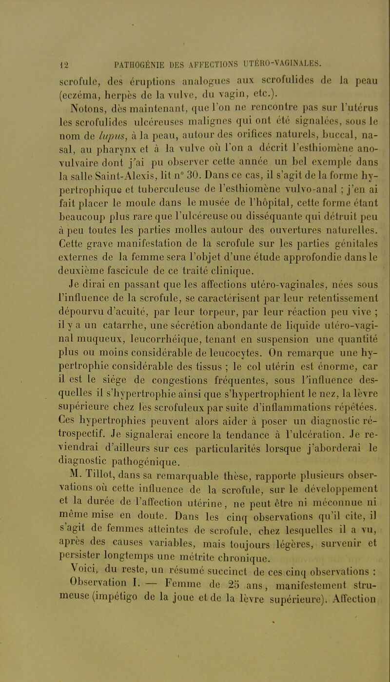 I 42 PATIIOGÉNIE DES AFFECTIONS UTÉRO-VAGINALES. scrofule, des éruptions analogues aux scrofulidcs de la peau (eczéma, herpès de la vulve, du vagin, etc.). Notons, des maintenant, que l'on ne rencontre pas sur l'utérus les scrofulidcs ulcéreuses malignes qui ont été signalées, sous le nom de lupus, à la peau, autour des orifices naturels, buccal, na- sal, au pharynx et à la vulve oii l'on a décrit l'esthiomène ano- vulvaire dont j'ai pu observer cette année un bel exemple dans la salle Saint-Alexis, lit n° 30. Dans ce cas, il s'agit de la forme hy- pertrophique et tuberculeuse de l'esthiomène vulvo-anal ; j'en ai fait placer le moule dans le musée de l'hôpital, cette forme étant beaucoup plus rare que l'ulcéreuse ou disséquante qui détruit peu à peu toutes les parties molles autour des ouvertures naturelles. Cette grave manifestation de la scrofule sur les parties génitales externes de la femme sera l'objet d'une étude approfondie dans le deuxième fascicule de ce traité clinique. Je dirai en passant que les affections utéro-vaginales, nées sous l'influence de la scrofule, se caractérisent jDar leur retentissement dépourvu d'acuité, par leur torpeur, par leur réaction peu vive ; il y a un catarrhe, une sécrétion abondante de liquide utéro-vagi- nal muqueux, leucorrhéique, tenant en suspension une quantité plus ou moins considérable de leucocytes. On remarque une hy- pertrophie considérable des tissus ; le col utérin est énorme, car il est le siège de congestions fréquentes, sous Tinfluence des- quelles il s'hypertrophie ainsi que s'iiypertrophient le nez, la lèvre supérieure chez les scrofuleux par suite d'inflammations répétées. Ces hypertrophies peuvent alors aider à poser un diagnostic ré- trospectif. Je signalerai encore la tendance à l'ulcération. Je re- viendrai d'ailleurs sur ces particularités lorsque j'aborderai le diagnostic pathogénique. M. Tillot, dans sa remarquable thèse, rapporte plusieurs obser- vations oii cette influence de la scrofule, sur le développement et la durée de l'affection utérine, ne peut être ni méconnue ni même mise en doute. Dans les cinq observations qu'il cite, il s'agit de femmes atteintes de scrofule, chez lesquelles il a vu, après des causes variables, mais toujours légères, survenir et persister longtemps une métrite chronique. Voici, du reste, un résumé succinct de ces cinq observations : Observation I. — Femme de 25 ans, manifestement stru- meuse (impétigo de la joue et de la lèvre supérieure). Afl'ection