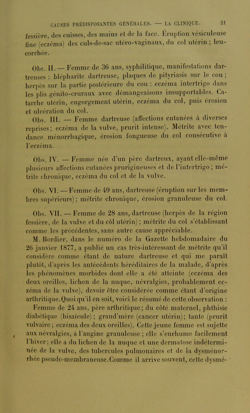 fessière, des cuisses, des mains et de la face. Éruption vésiculeuse fine (eczéma) des culs-de-sac utéro-vaginaux, du col utérin ; leu- corrhée. Qjjs II __ Femme de 36 ans, syphilitique, manifestations dar- treuses : blépharite dartreuse, plaques de pityriasis sur le cou ; herpès sur la partie postérieure du cou : eczéma intertrigo dans les plis génito-cruraux avec démangeaisons insupportables. Ca- tarrhe utérin, engorgement utérin, eczéma du col, puis érosion et ulcération du col. Obs. III. — Femme dartreuse (affections cutanées à diverses reprises; eczéma de la vulve, prurit intense). Métrite avec ten- dance ménorrhagique, érosion fongueuse du col consécutive à l'eczéma. Obs. IV. —Femme née d'un père dartreux, ayant elle-même plusieurs affections cutanées prurigineuses et de l'intertrigo ; mé- trite chronique, eczéma du col et de la vulve. Obs. YI. — Femme de 49 ans, dartreuse (éruption sur les mem- bres supérieurs); métrite chronique, érosion granuleuse du col. Obs. YII. — Femme de 28 ans, dartreuse (herpès de la région fessière, de la vulve et du col utérin) ; métrite du col s'établissant comme les précédentes, sans autre cause appréciable. M. Bordier, dans le numéro de la Gazette hebdomadaire du 26 janvier 1877, a publié un cas très-intéressant de métrite qu'il considère comme étant de nature dartreuse et qui me paraît plutôt, d'après les antécédents héréditaires de la malade, d-'après les phénomènes morbides dont elle a été atteinte (eczéma des deux oreilles, lichen de la nuque, névralgies, probablement ec- zéma de la vulve), devoir être considérée comme étant d'origine arthritique.Quoi qu'il en soit, voici le résumé de cette observation : Femme de 24 ans, père arthritique; du côté maternel, phthisie diabétique (bisaïeule); grand'mère (cancer utérin); tante (prurit vulvaire ; eczéma des deux oreilles). Cette jeune femme est sujette aux névralgies, à l'angine granuleuse ; elle s'enrhume facilement l'hiver; elle a du lichen de la nuque et une dermatose indétermi- née de la vulve, des tubercules pulmonaires et de la dysménor- rhée pseudo-membraneuse.Comme il arrive souvent, cette dysmé-