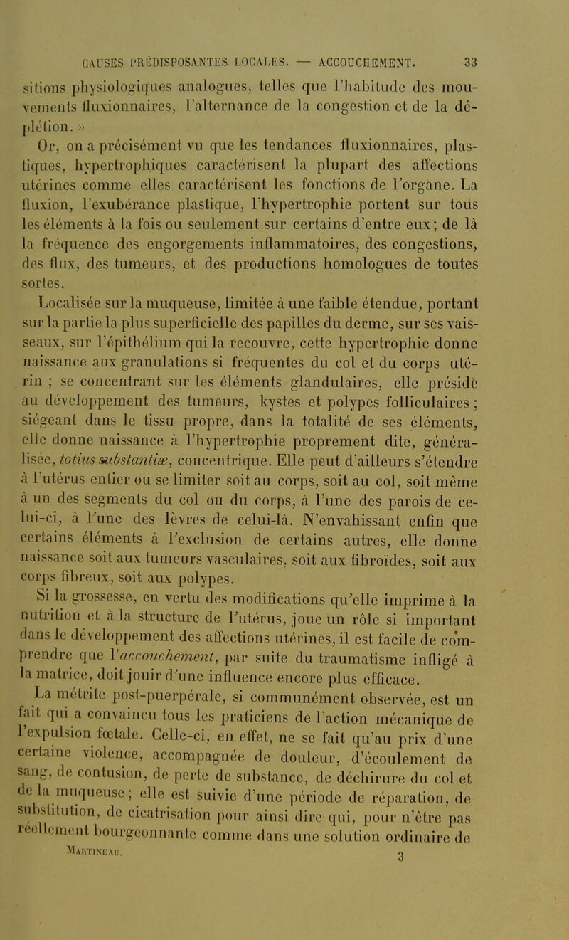 sitions physiologiques analogues, telles que l'habitude des mou- vements fliixionnaires, l'alternance de la congestion et de la dé- plétion. » Or, on a précisément vu que les tendances fluxionnaires, plas- tiques, hypertrophiques caractérisent la plupart des affections utérines comme elles caractérisent les fonctions de Torgane. La fluxion, l'exubérance plastique, l'hypertrophie portent sur tous les éléments à la fois ou seulement sur certains d'entre eux; de là la fréquence des engorgements inflammatoires, des congestions, des flux, des tumeurs, et des productions homologues de toutes sortes. Localisée sur la muqueuse, limitée à une faible étendue, portant sur la partie la plus superficielle des papilles du derme, sur ses vais- seaux, sur l'épithélium qui la recouvre, cette hypertrophie donne naissance aux granulations si fréquentes du col et du corps uté- rin ; se concentrant sur les éléments glandulaires, elle présidé au développement des tumeurs, kystes et polypes folliculaires ; siégeant dans le tissu propre, dans la totalité de ses éléments, elle donne naissance (à l'hypertrophie proprement dite, généra- lisée, totiusmbstantiœ, concentrique. Elle peut d'ailleurs s'étendre à l'utérus entier ou se limiter soit au corps, soit au col, soit même à un des segments du col ou du corps, à l'une des parois de ce- lui-ci, à Tune des lèvres de celui-là. N'envahissant enfin que certains éléments à Texclusion de certains autres, elle donne naissance soit aux tumeurs vasculaires, soit aux fibroïdes, soit aux corps fibreux, soit aux polypes. Si la grossesse, en vertu des modifications qu'elle imprime à la nutrition et à la structure de Tutérus, joue un rôle si important dans le développement des affections utérines, il est facile de com- prendre que Vaccouchement, par suite du traumatisme infligé à la matrice, doit jouir d'une influence encore plus efficace. La métrite post-puerpérale, si communément observée, est un fait qui a convaincu tous les praticiens de l'action mécanique de l'expulsion fœtale. Celle-ci, en effet, ne se fait qu'au prix d'une certame violence, accompagnée de douleur, d'écoulement de sang, de contusion, de perte de substance, de déchirure du col et delà muqueuse; elle est suivie d'une période de réparation, de sul)stitution, de cicatrisation pour ainsi dire qui, pour n'être pas réellement bourgeonnante comme dans une solution ordinaire de Martineau. 2