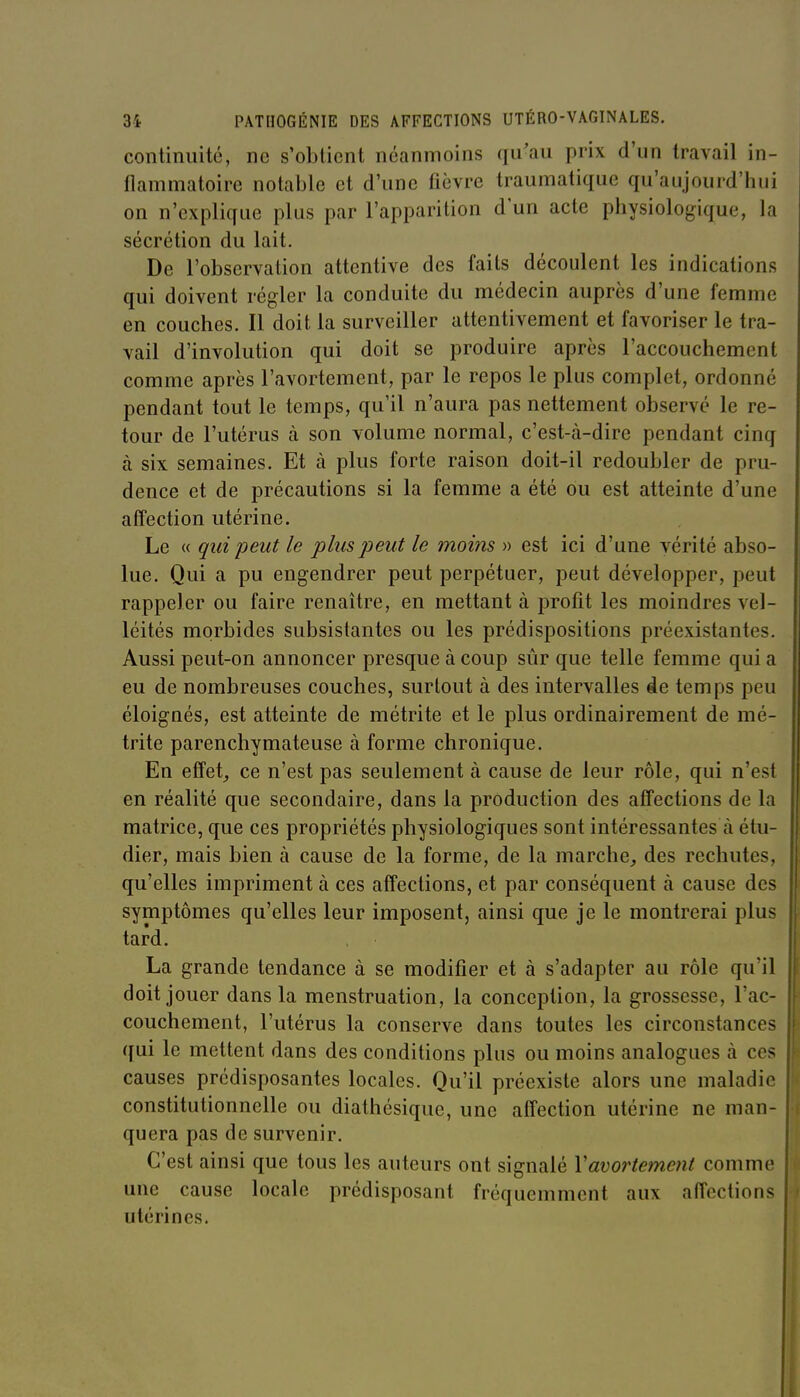 continuité, ne s'obtient néanmoins qu'au prix d'un travail in- flammatoire notable et d'une fièvre traumatique qu'aujourd'hui on n'explique plus par l'apparition d'un acte physiologique, la sécrétion du lait. De l'observation attentive des faits découlent les indications qui doivent régler la conduite du médecin auprès d'une femme en couches. Il doit la surveiller attentivement et favoriser le tra- vail d'involution qui doit se produire après l'accouchement comme après l'avortement, par le repos le plus complet, ordonné pendant tout le temps, qu'il n'aura pas nettement observé le re- tour de l'utérus à son volume normal, c'est-à-dire pendant cinq à six semaines. Et à plus forte raison doit-il redoubler de pru- dence et de précautions si la femme a été ou est atteinte d'une affection utérine. Le « qui peut le plus peut le moins » est ici d'une vérité abso- lue. Qui a pu engendrer peut perpétuer, peut développer, peut rappeler ou faire renaître, en mettant à profit les moindres vel- léités morbides subsistantes ou les prédispositions préexistantes. Aussi peut-on annoncer presque à coup sûr que telle femme qui a eu de nombreuses couches, surtout à des intervalles de temps peu éloignés, est atteinte de métrite et le plus ordinairement de mé- trite parenchymateuse à forme chronique. En effets ce n'est pas seulement à cause de leur rôle, qui n'est en réalité que secondaire, dans la production des affections de la matrice, que ces propriétés physiologiques sont intéressantes à étu- dier, mais bien à cause de la forme, de la marche, des rechutes, qu'elles impriment à ces affections, et par conséquent à cause des symptômes qu'elles leur imposent, ainsi que je le montrerai plus tard. La grande tendance à se modifier et à s'adapter au rôle qu'il doit jouer dans la menstruation, la conception, la grossesse, l'ac- couchement, l'utérus la conserve dans toutes les circonstances qui le mettent dans des conditions plus ou moins analogues à ces causes prédisposantes locales. Qu'il préexiste alors une maladie constitutionnelle ou diathésique, une affection utérine ne man- quera pas de survenir. C'est ainsi que tous les auteurs ont signalé Vavortement comme une cause locale prédisposant fréquemment aux affections utérines.