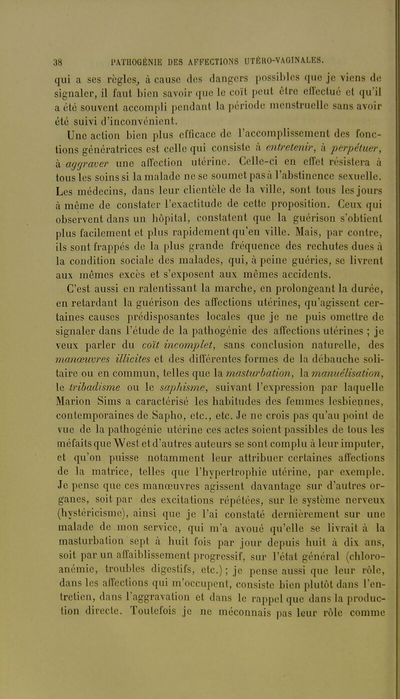 qui a ses règles, à cause des dangers possibles que je viens de signaler, il faut Lien savoir que le coït peut être effectué et qu'il a été souvent accompli pendant la période menstruelle sans avoir été suivi d'inconvénient. Une action bien plus efficace de l'accomplissement des fonc- tions génératrices est celle qui consiste à entretenir, à perpétuer, à aggraver une affection utérine. Celle-ci en effet résistera à tous les soins si la malade ne se soumet pas à l'abstinence sexuelle. Les médecins, dans leur clientèle de la ville, sont tous les jours à même de constater l'exactitude de cette proposition. Ceux qui observent dans un hôpital, constatent que la guérison s'obtient plus facilement et plus rapidement qu'en ville. Mais, par contre, ils sont frappés de la plus grande fréquence des rechutes dues à la condition sociale des malades, qui, à peine guéries, se livrent aux mêmes excès et s'exposent aux mêmes accidents. C'est aussi en ralentissant la marche, en prolongeant la durée, en retardant la guérison des affections utérines, qu'agissent cer- taines causes prédisposantes locales que je ne puis omettre de signaler dans l'étude de la pathogénie des affections utérines ; je veux parler du coït incomplet, sans conclusion naturelle, des manœuvres illicites et des différentes formes de la débauche soli- taire ou en commun, telles que la masturbation, la manuélisation, le tribadisme ou le saphisme, suivant l'expression par laquelle Marion Sims a caractérisé les habitudes des femmes lesbiennes, contemporaines de Sapho, etc., etc. Je ne crois pas qu'au point de vue de la pathogénie utérine ces actes soient passibles de tous les méfaits que West et d'autres auteurs se sont complu à leur imputer, et qu'on puisse notamment leur attribuer certaines affections de la matrice, telles que l'hypertrophie utérine, par exemple. Je pense que ces manœuvres agissent davantage sur d'autres or- ganes, soit par des excitations répétées, sur le système nerveux (hystéricisme), ainsi que je l'ai constaté dernièrement sur une malade de mon service, qui m'a avoué qu'elle se livrait à la masturbation sept à huit fois par jour depuis huit à dix ans, soit par un affaiblissement progressif, sur l'état général (chloro- anémie, troubles digestifs, etc.) ; je pense aussi que leur rôle, dans les affections qui m'occupent, consiste bien plutôt dans l'en- tretien, dans l'aggravation et dans le rappel que dans la produc- tion directe. Toutefois je ne méconnais pas leur rôle comme