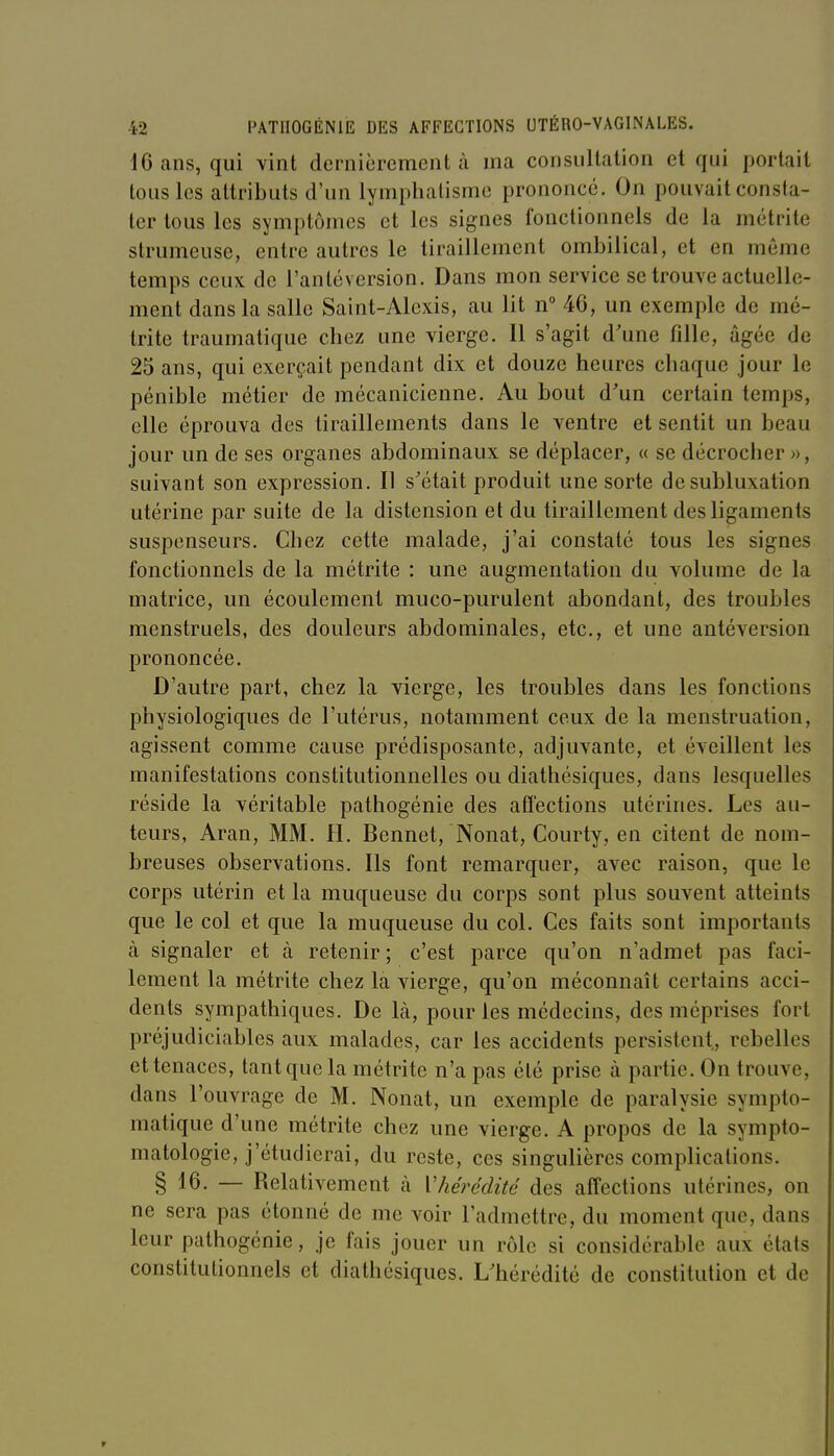 16 ans, qui vint dernièrement à ma consultation et qui portail tous les attributs d'un lymphatisme prononcé. On pouvait consta- ter tous les symptômes et les signes fonctionnels de la métrite strumeuse, entre autres le tiraillement ombilical, et en même temps ceux de l'antéversion. Dans mon service se trouve actuelle- ment dans la salle Saint-Alexis, au lit n 46, un exemple de mé- trite traumatique chez une vierge. Il s'agit d'une fille, âgée de 25 ans, qui exerçait pendant dix et douze heures chaque jour le pénible métier de mécanicienne. Au bout d'un certain temps, elle éprouva des tiraillements dans le ventre et sentit un beau jour un de ses organes abdominaux se déplacer, « se décrocher », suivant son expression. Il s'était produit une sorte de subluxation utérine par suite de la distension et du tiraillement des ligaments suspenseurs. Chez cette malade, j'ai constaté tous les signes fonctionnels de la métrite : une augmentation du volume de la matrice, un écoulement muco-purulent abondant, des troubles menstruels, des douleurs abdominales, etc., et une antéversion prononcée. D'autre part, chez la vierge, les troubles dans les fonctions physiologiques de l'utérus, notamment ceux de la menstruation, agissent comme cause prédisposante, adjuvante, et éveillent les manifestations constitutionnelles ou diathésiques, dans lesquelles réside la véritable pathogénie des affections utérines. Les au- teurs, Aran, MM. H. Bennet, Nonat, Courty, en citent de nom- breuses observations. Ils font remarquer, avec raison, que le corps utérin et la muqueuse du corps sont plus souvent atteints que le col et que la muqueuse du col. Ces faits sont importants à signaler et à retenir ; c'est parce qu'on n'admet pas faci- lement la métrite chez la vierge, qu'on méconnaît certains acci- dents sympathiques. De là, pour les médecins, des méprises fort préjudiciables aux malades, car les accidents persistent, rebelles et tenaces, tant que la métrite n'a pas été prise à partie. On trouve, dans l'ouvrage de M. Nonat, un exemple de paralysie sympto- matique d'une métrite chez une vierge. A propos de la sympto- matologie, j'étudierai, du reste, ces singulières complications. § 16. — Relativement à Vhérédité des affections utérines, on ne sera pas étonné de me voir l'admettre, du moment que, dans leur pathogénie, je fais jouer un rôle si considérable aux états constitutionnels et diathésiques. L'hérédité de constitution et de