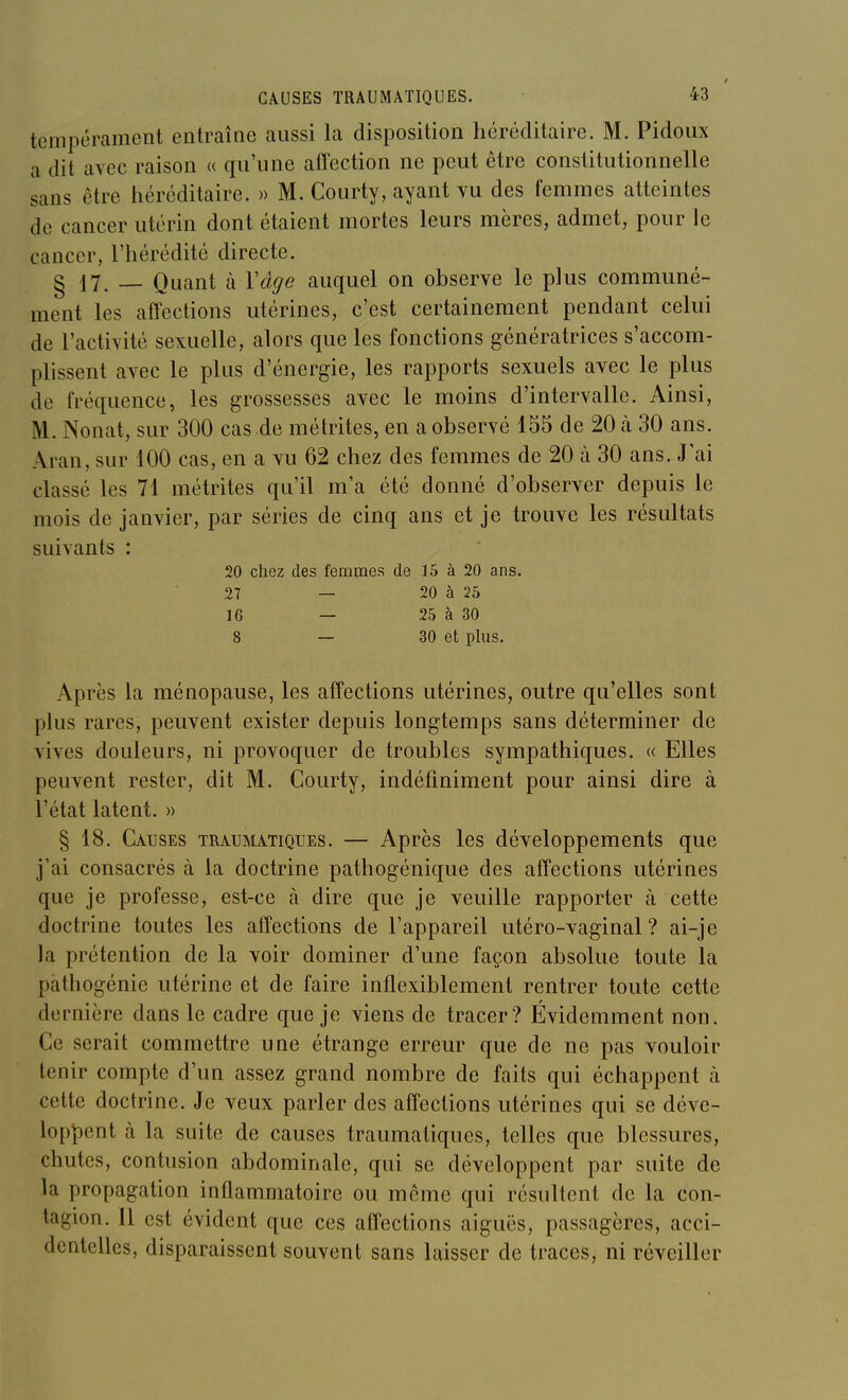 tempérament entraîne aussi la disposition héréditaire. M. Pidoux a dit avec raison « qu'une affection ne peut être constitutionnelle sans être héréditaire. » M. Courty, ayant vu des femmes atteintes de cancer utérin dont étaient mortes leurs mères, admet, pour le cancer, l'hérédité directe. g 17. _ Quant à Vâge auquel on observe le plus communé- ment les affections utérines, c'est certainement pendant celui de l'activité sexuelle, alors que les fonctions génératrices s'accom- plissent avec le plus d'énergie, les rapports sexuels avec le plus de fréquence, les grossesses avec le moins d'intervalle. Ainsi, M. Nonat, sur 300 cas de métrites, en a observé 155 de 20 à 30 ans. Aran, sur 100 cas, en a vu 62 chez des femmes de 20 à 30 ans. J ai classé les 71 métrites qu'il m'a été donné d'observer depuis le mois de janvier, par séries de cinq ans et je trouve les résultats suivants : 20 chez des femmes de ï5 à 20 ans. 27 — 20 à 25 16 — 25 à 30 8 — 30 et plus. Après la ménopause, les affections utérines, outre qu'elles sont plus rares, peuvent exister depuis longtemps sans déterminer de vives douleurs, ni provoquer de troubles sympathiques. « Elles peuvent rester, dit M. Courty, indéfiniment pour ainsi dire à l'état latent. » § 18. Causes traumatiques. — Après les développements que j'ai consacrés à la doctrine pathogénique des affections utérines que je professe, est-ce à dire que je veuille rapporter à cette doctrine toutes les affections de l'appareil utéro-vaginal ? ai-je la prétention de la voir dominer d'une façon absolue toute la pàthogénie utérine et de faire inflexiblement rentrer toute cette dernière dans le cadre que je viens de tracer? Évidemment non. Ce serait commettre une étrange erreur que de ne pas vouloir tenir compte d'un assez grand nombre de faits qui échappent à cette doctrine. Je veux parler des affections utérines qui se déve- loppent cà la suite de causes traumatiques, telles que blessures, chutes, contusion abdominale, qui se développent par suite de la propagation inflammatoire ou môme qui résultent de la con- tagion. Il est évident que ces affections aiguës, passagères, acci- dentelles, disparaissent souvent sans laisser de traces, ni réveiller