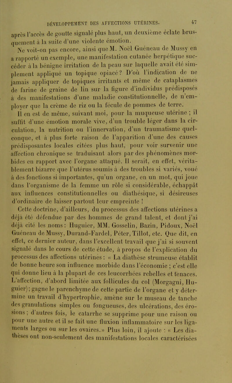 après l'accès de goutte signalé plus haut, un deuxième éclate brus- quement à la suite d'une violente émotion. Ne voit-on pas encore, ainsi que M. Noël Guéneau de Mussy en a rapporté un exemple, une manifestation cutanée herpétique suc- céder càla bénigne irritation de la peau sur laquelle avait été sim- plement appliqué un topique opiacé? D'où l'indication de ne jamais appliquer de topiques irritants et même de cataplasmes de farine de graine de lin sur la figure d'individus prédisposés à des manifestations d'une maladie constitutionnelle, de n'em- ployer que la crème de riz ou la fécule de pommes de terre. Il en est de même, suivant moi, pour la muqueuse utérine ; il suffit d'une émotion morale vive, d'un trouble léger dans la cir- culation, la nutrition ou l'innervation, d'un traumatisme quel- conque, et à plus forte raison de l'apparition d'une des causes prédisposantes locales citées plus haut, pour voir survenir une affection chronique se traduisant alors par des phénomènes mor- bides en rapport avec l'organe attaqué. Il serait, en effet, vérita- blement bizarre que l'utérus soumis à des troubles si variés, voué à des fonctions si importantes, qu'un organe, en un mot, qui joue dans l'organisme de la femme un rôle si considérable, échappât aux influences constitutionnelles ou diathésique, si désireuses d'ordinaire de laisser partout leur empreinte ! Cette doctrine, d'ailleurs, du processus des affections utérines a déjà été défendue par des hommes de grand talent, et dont j'ai déjà cité les noms: Huguier, MM. Gosselin, Bazin, Pidoux, Noël Guéneau de Mussy, Durand-Fardel, Péter, Tillot, etc. Que dit, en effet, ce dernier auteur, dans Texcellent travail que j'ai si souvent signalé dans le cours de cette étude, à propos de l'explication du processus des affections utérines : « La diathèse strumeuse établit de bonne heure son influence morbide dans l'économie ; c'est elle qui donne lieu à la plupart de ces leucorrhées rebelles et tenaces. L'affection, d'abord limitée aux follicules du col (Morgagni, Hu- guier) ; gagne le parenchyme de cette partie de l'organe et y déter- mine un travail d'hypertrophie, amène sur le museau de tanche des granulations simples ou fongueuses, des ulcérations, des éro- sions ; d'autres fois, le catarrhe se supprime pour une raison ou pour une autre et il se fait une fluxion inflammatoire sur les liga- ments larges ou sur les ovaires.» Plus loin, il ajoute : « Les dia- thèses ont non-seulement des manifestations locales caractérisées