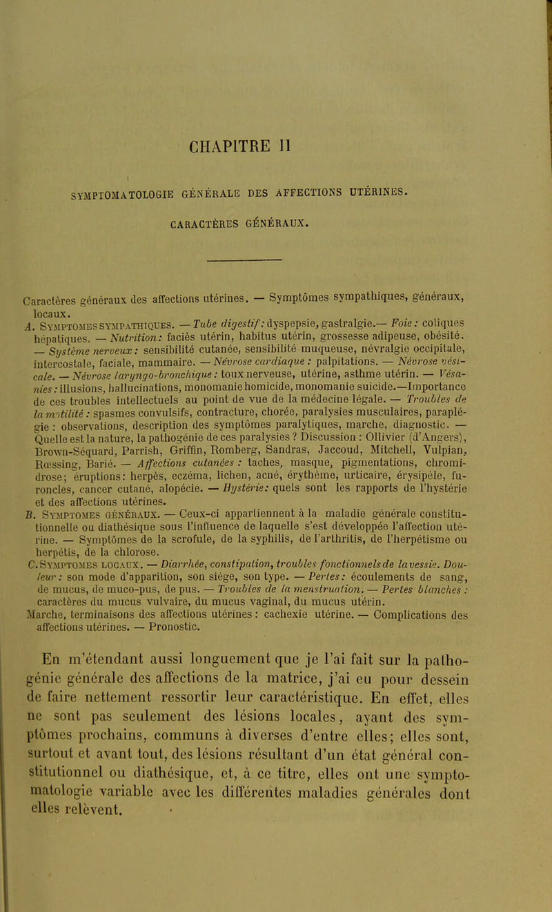 CHAPITRE II SYMPTOMATOLOGIE GÉNÉRALE DES AFFECTIONS UTÉRINES. CARACTÈRES GÉNÉRAUX. Caractères généraux des affections utérines. — Symptômes sympathiques, généraux, locaux. A. Symptômes SYMPATHIQUES. — Tube rfi^re^^î/; dyspepsie, gastralgie.— Foie: coliques hépatiques. — Nutrition: faciès utérin, habitus utérin, grossesse adipeuse, obésité. — Système nei^veux : sensibilité cutanée, sensibiUté muqueuse, névralgie occipitale, intercostale, faciale, mammaire. — Névrose cardiaque : palpitations. — Névrose vési- cale. — Névrose laryngo-bronchique : toux nerveuse, utérine, asthme utérin. — Vèsa- mes : illusions, hallucinations, monomanie homicide, monomanie suicide.—Importance de ces troubles intellectuels au point de vue de la médecine légale. — Troubles de la mntilité : spasmes convulsifs, contracture, chorée, paralysies musculaires, paraplé- gie : observations, description des symptômes paralytiques, marche, diagnostic. — Quelle est la nature, la pathogénie de ces paralysies ? Discussion : Ollivier (d'Angers), Brown-Séquard, Parrish, Griffln, Romberg, Sandras, Jaccoud, Mitchell, Vulpian,. Rœssing, Barié. — Affections cutanées : taches, masque, pigmentations, chromi- drose; éruptions: herpès, eczéma, lichen, acné, érythème, urticaire, érysipèle, fu- roncles, cancer cutané, alopécie. — Hystérie: quels sont les rapports de l'hystérie et des afTections utérines. B. Symptômes généraux. — Ceux-ci appartiennent à la maladie générale constitu- tionnelle ou diathésique sous l'influence de laquelle s'est développée l'affection uté- rine. — Symptômes de la scrofule, de la syphihs, de l'arthritis, de l'herpétisme ou herpétis, de la chlorose. C. Symptômes locaux. — Diarrhée, constipation, troubles fonctionnels de lavessie. Dou- leur : son mode d'apparition, son siège, son type. — Pertes: écoulements de sang, de mucus, de muco-pus, de pus. — Troubles de la menstruation. — Pertes blayiches : caractères du mucus vulvaire, du mucus vaginal, du mucus utérin. Marche, terminaisons des affections utérines : cachexie utérine. — Complications des affections utérines. — Pronostic. En m'étendant aussi longuement que je l'ai fait sur la paiho- génie générale des affections de la matrice, j'ai eu pour dessein de faire nettement ressortir leur caractéristique. En effet, elles ne sont pas seulement des lésions locales, ayant des sym- ptômes prochains, communs à diverses d'entre elles; elles sont, surtout et avant tout, des lésions résultant d'un état général con- stitutionnel ou diathésique, et, à ce titre, elles ont une sympto- matologie variable avec les différentes maladies générales dont elles relèvent.