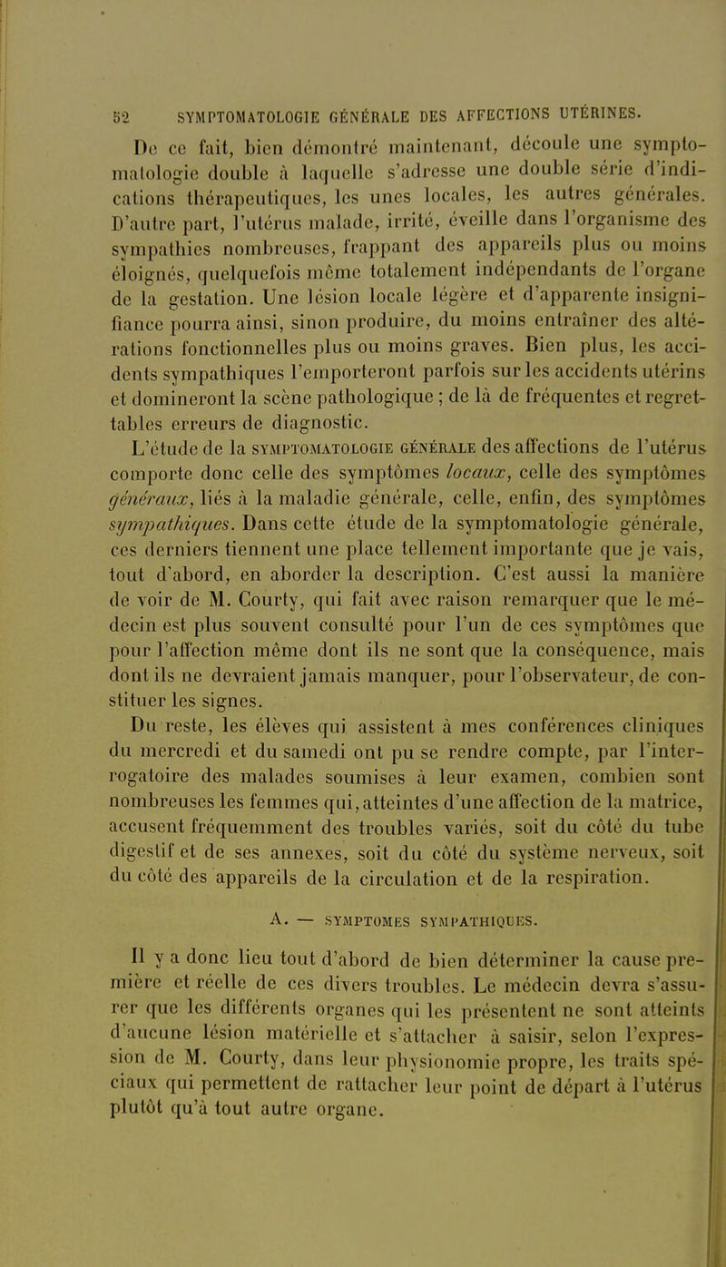 De ce fait, bien démontré maintenant, découle une sympto- malologie double à laquelle s'adresse une double série d'indi- cations thérapeutiques, les unes locales, les autres générales. D'autre part, l'utérus malade, irrité, éveille dans l'organisme des sympathies nombreuses, frappant des appareils plus ou moins éloignés, quelquefois môme totalement indépendants de l'organe de la gestation. Une lésion locale légère et d'apparente insigni- fiance pourra ainsi, sinon produire, du moins entraîner des alté- rations fonctionnelles plus ou moins graves. Bien plus, les acci- dents sympathiques l'emporteront parfois sur les accidents utérins et domineront la scène pathologique ; de là de fréquentes et regret- tables erreurs de diagnostic. L'étude de la symptomatologie générale des affections de l'utérus comporte donc celle des symptômes locaux, celle des symptômes généraux, liés à la maladie générale, celle, enfin, des symptômes sympathiques. Dans cette étude de la symptomatologie générale, ces derniers tiennent une place tellement importante que je vais, tout d'abord, en aborder la description. C'est aussi la manière de voir de M. Courty, qui fait avec raison remarquer que le mé- decin est plus souvent consulté pour l'un de ces symptômes que pour l'affection même dont ils ne sont que la conséquence, mais dont ils ne devraient jamais manquer, pour l'observateur, de con- stituer les signes. Du reste, les élèves qui assistent à mes conférences cliniques du mercredi et du samedi ont pu se rendre compte, par l'inter- rogatoire des malades soumises à leur examen, combien sont nombreuses les femmes qui,atteintes d'une affection de la matrice, accusent fréquemment des troubles variés, soit du côté du tube digestif et de ses annexes, soit du côté du système nerveux, soit du côté des appareils de la circulation et de la respiration. A. — SYMPTOMES SYMPATHIQUES. Il y a donc lieu tout d'abord de bien déterminer la cause pre- mière et réelle de ces divers troubles. Le médecin devra s'assu- rer que les différents organes qui les présentent ne sont atteints d'aucune lésion matérielle et s'attacher à saisir, selon l'expres- sion de M. Courty, dans leur physionomie propre, les traits spé- ciaux qui permettent de rattacher leur point de départ à l'utérus plutôt qu'à tout autre organe.